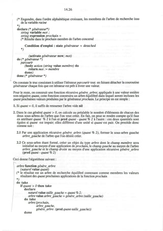 14.26
(* Engendre, dans l'ordre alphabetique croissant, les membres de l'arbre de recherche issu
de la variable ratine
*)
declare (* ginirateur*)
string variable mot;
string expression prochain =
(* Resulte dans le prochain membre de rarbre concern^
Condition d'emploi : state ginirateur = detached
*)
(activate g&n&rateur now; mot)
do (* ginirateur *)
parcourir
(body action (string value membre) do
return mot := membre
done)
done (* ginirateur *)
On constate le true consistant a utiliser Yhemteurparcourir tout en faisant detacher la couroutine
generateur chaque fois que cet iterateur est pret a livrer une valeur.
Pour le reste, on construit une fonction recursive gtnere arbre; appliqude a une valeur entiere
non-negative quant, cette fonction construira un arbre equilibre' dans lequel seront incluses les
quant prochaines valeurs produites par le generateurprochain. Le principe en est simple :
1. Si quant = 0, il suffit de retourner l'arbre vide nil
2. Dans le cas general quant > 0, on calcule au prealable le nombre d'eldments de chacun des
deux sous-arbres de l'arbre que Ton veut creer. En fait, on peut se rendre compte qu'il faut
en attribuer quant % 2 h Tun et pred quant - quant % 2 a l'autre : ces deux quantity sont
egales si quant est impair; elles different d'une unite si quant est pair. On procede done
comme suit:
2.1 Par une application recursive ginere arbre (quant % 2), former le sous-arbre gauche
arbre_gauche de rarbre que Ton desire creer.
2.2 Ce sous-arbre etant forme, cr6er un objet du type arbre dont le champ membre sera
initialise au moyen d'une application de prochain, le champ gauche au moyen de l'arbre
arbregauche et le champ droite au moyen d'une application recursive genirearbre
(pred quant - quant % 2)
Ceci donne 1'algorithme suivant:
;
arbre function genirearbre
(naturel value quant)
(* le resultat est un arbre de recherche equilibre contenant comme membres les valeurs
resultant des quant prochaines applications de la fonction prochain
V
do take
if quant > 0 then take
declare
naturel value taille_gauche = quant % 2;
arbre value arbre_gauche = genere arbre (taille_gauche)
do take
arbre (prochain,
arbrejgauche,
generearbre (predquant-taille_gauche))
done
 