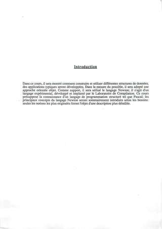IntrpfltfctiQi!
Dans ce cours, il sera montre comment construire et utiliser differentes structures de donnees;
des applications typiques seront developpees. Dans la mesure du possible, il sera adopte une
approche orientee objet. Comme support, il sera utilise le langage Newton; il s'agit d'un
langage experimental, developpe et implante par le Laboratoire de Compilation. Ce cours
presuppose la connaissance d'un langage de programmation structure tel que Pascal; les
principaux concepts du langage Newton seront sommairement introduits selon les besoins:
seules les notions les plus originales feront l'objet d'une description plus detaillee.
 