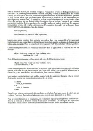 2.24
Dans la fonction marier, on constate I'usage de I'assignation inverse et de la permutation de
variables. On y remarque notamment I'enonce liste /niiy =: tete; la formulation nil =: tete
n'aurait pas ete correcte. En-effet, dans une assignation inverse, la variable a droite du symbole
=; doit etre du meme type que l'expression a gauche de ce symbole; or nil n'appartient pas
specifiquement au type liste : il appartient au type prddefini pointer qui inclut tous les types
objets. La variable tete est du type objet liste et non du type pointer; comme il n'y a pas de
conversion implicite de type au niveau de variable, seulement parfois au niveau des valeurs,
I'assignation inverse nil =; tete est incorrecte. L'expression liste [ni] est un forceur; d'une
maniere generale, un forceur a l'une des formes:
type /expressiony
type /sequence_d_enonces take expressiony
L'expression entre crochets doit produire une valeur d'un type susceptible d'etre converti
implicitement a une valeur du type designe avant le crochet-gauche: le resultat du forcage est la
valeur ainsi convertie. Dans le cas present, le forage liste /niiy denote l'objet vide du type liste.
Comme autre particularite, on remarque la maniere dont le type liste et la variable tete ont ete
declares:
object liste (real value val; liste variable suiv)
variable tete := nil
Cette declaration compactee est equivalente a la paire de declarations suivante:
object liste (real value val; liste variable suiv);
liste variable tete := nil
D'une maniere generale, la declaration d'un nouveau type d'information est toujours utilisable
comme indication de type. On remarque que Ton a aussi utilise cette propriete, a la suite de la
classe liste triee, pour declarer les valeurs petite liste, romeo etJuliette.
La procedure marier fait intervener un bloc local; c'est-a-dire un enonc6 declare; celui-ci permet
d'introduire un nouveau niveau de declarations: il a la forme:
declare
suite_d_declarations
do
suite_d_enonces
done
Dans le cas present, cet enonce doit produire un resultat d'un type connu a priori, ce qui
explique l'insertion d'une clause take expression entre la suite d'enonces et le done.
Pour la comprehension de ce programme, on peut encore signaler que l'operateur arithmetique 
denote le reste de la division entiere de ses deux operandes. Le catalogue des operations
disponibles sur les valeurs arithmetiques entieres et reelles sera donne au chapitre suivant.
 