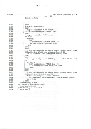 14.32
villes Vax Newton Compiler 0.2cl6
Page 11
Source listing
1327
1329
1334
1335
1341
1351
1352
1358
1360
1361
1363
1369
1378
1380
1382
1383
1393
1403
1415
1417
1418
1428
1429
1430
1439
1450
1452
1454
1455
1465
1470
1478
1492
1493
1495
1496
1498
1504
1506
L DONE,
iterateur(parcourir),
j" BODY
enquete(question VALUE quete)
i DO TAKE enqueter(quete)~=NIL DONE,
" BODY
enquete(question VALUE quete)
DO TAKE
enqueter
(BODY
question(ville VALUE localite)
DO TAKE -quete[localite] DONE)
=NIL
DONE,
BODY
clause_gardee(question VALUE quete; action VALUE acte)
DECLARE arbre VALUE elem=enqueter(quete) DO
UNLESS elem=NIL THEN acte[elem.membre] DONE
DONE,
BODY
clause_gardee(question VALUE quete; action VALUE acte)
DO
parcourir
(BODY action(ville VALUE loc) DO
IF quete[loc] THEN acte[loc] DONE
DONE)
DONE,
BODY
clause_gardee(question VALUE quete; action VALUE acte)
DECLARE arbre REFERENCE rac DO
WITHIN rac->enqueter(quete) REPEAT
acte[membre]; deraciner(rac); nombre:=PRED nombre
REPETITION
DONE)
DONE(*cree_table*)
DO(*table_arborescente*)TAKE
cree_table(NIL,0)
DONE(*table_arborescente*);
/* /*EJECT*/ */
 