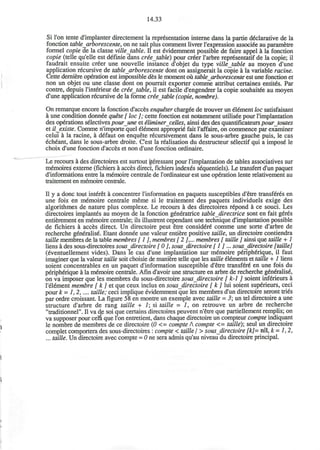14.33
Si Ton tente d'implanter directement la representation interne dans la partie declarative de la
fonction table arborescente, on ne sait plus comment livrer l'expression associee au parametre
formel copie de la classe villetable. II est eVidemment possible de faire appel a la fonction
copie (telle qu'elle est definie dans criejable) pour cr'er l'arbre repr6sentatif de la copie; il
faudrait ensuite creer une nouvelle instance d'objet du type villetable au moyen d'une
application recursive de table arborescente dont on assignerait la copie a la variable racine.
Cette derniere operation est impossible des le moment ou table arborescente est une fonction et
non un objet ou une classe dont on pourrait exporter comme attribut certaines entit's. Par
contre, depuis l'interieur de criejable, il est facile d'engendrer la copie souhaitee au moyen
d'une application recursive de la forme crietable (copie, nombre).
On remarque encore la fonction d'acces enqueter chargee de trouver un element loc satisfaisant
a une condition donnee quite [ loc ]; cette fonction est notamment utilisee pour rimplantation
des operations selectives pour une et iliminercelles, ainsi des des quantificateurs pourtoutes
et il_existe. Comme n'importe quel element appropri' fait I'affaire, on commence par examiner
celui a la racine, a defaut on enquete recursivement dans le sous-arbre gauche puis, le cas
echeant, dans le sous-arbre droite. C'est la realisation du destructeur selectif qui a impose" le
choix d'une fonction d'acces et non d'une fonction ordinaire.
Le recours a des directoires est surtout ^teressant pour rimplantation de tables associatives sur
memoires externe (fichiers a acces direct, fichiers indexes sequentiels). Le transfert d'un paquet
d'informations entre la memoire centrale de l'ordinateur est une operation lente relativement au
traitement en memoire centrale.
II y a done tout interet a concentrer l'information en paquets susceptibles d'etre transfer's en
une fois en memoire centrale meme si le traitement des paquets individuels exige des
algorithmes de nature plus complexe. Le recours a des directoires r'pond a ce souci. Les
directoires implantes au moyen de la fonction generatrice table directrice sont en fait geres
entierement en memoire centrale; ils illustrent cependant une technique d'implantation possible
de fichiers a acces direct. Un directoire peut etre consider' comme une sorte d'arbre de
recherche generalise. Etant donnee une valeur entiere positive tattle, un directoire contiendra
taille membres de la table membres [ 1 ], membres [2 ],... membres [ taille ] ainsi que taille + 1
liens a des sous-directoires sous directoire [ 0 ], sous_directoire [ 1 ] ... sous directoire [taille]
(eventuellement vides). Dans le cas d'une implantation sur memoire periph6rique, il faut
imaginer que la valeur taille soit choisie de maniere telle que les taille elements et taille + 1 liens
soient concentrables en un paquet d'information susceptible d'etre transfer' en une fois du
peripherique a la memoire centrale. Afin d'avoir une structure en arbre de recherche g'n'ralis',
on va imposer que les membres du sous-directoire sous directoire [ k-1 ] soient inf'rieurs a
l'element membre [ k ] et que ceux inclus en sous directoire [ k ] lui soient superieurs, ceci
pour k = 1,2,.... taille; ceci implique evidemment que les membres d'un directoire seront tries
par ordre croissant. La figure 58 en montre un exemple avec taille = 3; un tel directoire a une
structure d'arbre de rang taille + 1; si taille = 1, on retrouve un arbre de recherche
"traditionnel". II va de soi que certains directoires peuvent n'etre que partiellement remplis; on
va supposer pour cem que Ton entretient, dans chaque directoire un compteur compte indiquant
le nombre de membres de ce directoire (0 <= compte A compte <= taille)', seul un directoire
completcomporterades sous-directoires : compte < taille/ > sous directoire [k]= nil, k-1,2,
... taille. Un directoire avec compte = 0 ne sera admis qu'au niveau du directoire principal.
 