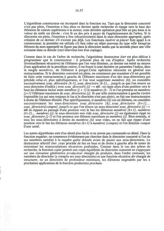 14.37
L'algorithme constmcteur est incorpore dans la fonction ins. Tant que le directoire concern^
n'est pas plein, rinsertion a lieu dans ce dernier apres recherche et ripage vers le haut des
elements de valeurs superieures a la sienne; cette derniere operation peut etre un peu lente si la
valeur de taille est elevee : c'est la un des prix a payer de rapplatissement de l'arbre. Si le
directoire est plein, rinsertion a lieu (recursivement) dans le sous-directoire approprie apres
creation de ce dernier s'il n'existe pas deja. Les fonctions insirer et placer font appel a ce
constmcteur; la premiere est utilisee s'il faut creer un objet nouveau du type ville lorsqu'un
element du nom approprie* ne figure pas dans le directoire tandis que la seconde place une ville
existante dans ce dernier (ceci intervient lors d'un copiage).
Comme dans le cas de l'arbre de recherche, l'algorithme destructeur oter est plus delicat a
programmer que le constmcteur : il pr6sente plus de cas d'espece. Apres recherche
(eventuellement recursive) de l'element que Ton veut 61iminer, ce dernier est retire* au moyen
d'une application de la procedure enleve; il est foumi a cette derniere en parametre l'indice, dans
la rangee membres, de l'element a purger.Cette operation necessite en g£n6ral une
restmcturation. Si le directoire concern^ est plein, on commence par examiner s'il est possible
de faire cette restmcturation a gauche de l'element maximum d'un des sous-directoires qui
precede celui-ci; plus specifiquement, si Ton veut supprimer membres [k], on considere
successivement sous directoire [k-1], sous directoire [k-2],... jusqu'a ce que Ton trouve un
sous-directoire d'indicey avec sous directoire [j] ~= nil: on rippe alors d'une position vers le
haut les elements inclus entre membres [j + 1] et membres [k -1] et Ton promeut en membres
[j+1] l'element maximum de sous directoires [j]. Si une telle restmcturation a gauche s'avere
impossible (ce qui sera toujours le cas si le directoire n'est pas plein), on fait une restmcturation
a droite de l'element elimine Plus specifiquement, si membres [k] est cet element, on considere
successivement les sous-directoires sous directoire [k], sous directoire [k+1],...
sous directoire[compte], jusqu'a ce que Ton trouve un sous-directoire sous directoire [j] ~=
nil en rippant au passage d'une position vers le bas les elements membres [k+1], membres
[k+2],... membres [j]; le sous-directoire non vide sous directoire [j] est €galement ripp€ en
sous directoire [j-1] et Ton promeut son element maximum en membres fjj. Bien entendu, si
tous les sous-directoires a droite de membres [k] sont vides, on ne fait que ripper d'une
position vers le bas les elements membres [k+1] a membres [compte] et Ton diminue compte
d'une unite.
Les autres algorithmes sont d'un abord plus facile et ne seront pas commentes en detail. Dans la
fonction enqueter, on commence evidemment par chercher dans le directoire concerne si l'un de
ses membres satisfait a la requete quite donnee avant de passer aux sous-directoires. Le
destructeur selectif oterceux procede de bas en haut et de droite a gauche afin de tenter de
minimiser les restructurations recursives profondes. Comme dans le cas des arbres de
recherche, la fonction copie produit une copie equilibree du directoire conceme en s'appuyant
sur une coroutine generatrice producteur chargee de produire, dans l'ordre croissant, les
membres du directoire (y compris ses sous-directoires) et une fonction recursive dir chargee de
structures en un directoire de profondeur minimum, les elements engendr6s par les n
prochaines applications de la fonction productrice prochain.
 