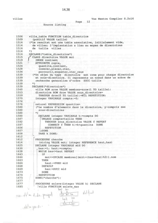 14.38
villes Vax Newton Compiler 0.2cl6
Page 12
Source listing
1506
1509
1514
1514
1514
1514
1514
1515
1519
1521
1524
1528
1534
1539
1539
1539
1539
1539
1540
1553
1559
1570
1576
1576
1580
1580
1580
1580
1587
1592
1597
1606
1607
1608
1612
1612
1614
1625
1630
1638
1643
1644
1663
1664
1668
1669
1673
1674
1675
1677
1677
1685
ville_table FUNCTION table_directrice
(positif VALUE taille)
(*Le resultat est une table associative, initialement vide,
de villes; 1'implantation a lieu au moyen de directoires
de taille villes
*)
DECLARE(*table_directrice*)
rCLASS directoire VALUE moi
INDEX contient
ATTRIBUTE copie,
quantite,contient,
inserer,placer, oter,
parcourir,enqueter,oter_ceux
(*Un objet du type directoire est cree pour chaque directoire
et sous-directoire. II represente un noeud dans un arbre de
recherche generalise d'ordre SUCC taille
*)
DECLARE(*directoire*)
ville ROW srow VALUE membres=srow(1 TO taille);
directoire ROW drow VALUE sous_directoire=
THROUGH drow(0 TO taille):=NIL REPETITION;
integer VARIABLE compte:=0;
naturel EXPRESSION quantite=
(*Le nombre d'elements dans le directoire, y-compris ses
sous-directoires
*)
DECLARE integer VARIABLE k:=compte DO
I UNLESS compte<taille THEN
THROUGH sous_directoire VALUE f REPEAT
CONNECT f THEN k:=k+quantite DONE
REPETITION
^DONE
TAKE k DONE;
PROCEDURE cherche
(string VALUE mot; integer REFERENCE haut,bas)
DECLARE integer VARIABLE mid DO
bas:=l; haut:=compte;
WHILE bas<=haut REPEAT
IF
mot<=UPCASE membres[(mid:=(bas+haut)%2)].nom
THEN
haut:=PRED mid
DEFAULT
bas:=SUCC mid
DONE
REPETITION
DONE(*cherche*) ;
!PROCEDURE enleve(integer VALUE k) DECLARE
fville FUNCTION enleve_max
L-i-- 7
ht-J^-~ i
uV
l
ev«?
 