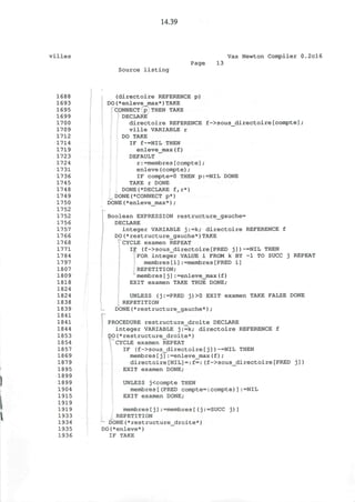 14.39
villes Vax Newton Compiler 0.2cl6
Source listing
Page 13
1688
1693
1695
1699
1700
1709
1712
1714
1719
1723
1724
1731
1736
1745
1748
1749
1750
1752
1752
1756
1757
1766
1768
1771
1784
1797
1807
1809
1818
1824
1824
1838
1839
1841
1841
1844
1853
1854
1857
1869
1879
1895
1899
1899
1904
1915
1919
1919
1933
1934
1935
1936
(directoire REFERENCE p)
DO(*enleve_max*)TAKE
CONNECT p THEN TAKE
DECLARE
directoire REFERENCE f->sous_directoire[compte];
ville VARIABLE r
DO TAKE
IF f~=NIL THEN
enleve_max(f)
DEFAULT
r:=membres[compte];
enleve(compte);
IF compte=0 THEN p:=NIL DONE
TAKE r DONE
DONE(*DECLARE f,r*)
_DONE(*CONNECT p*)
DONE(*enleve_max*);
Boolean EXPRESSION restructure_gauche=
DECLARE
integer VARIABLE j:=k; directoire REFERENCE f
DO(*restructure_gauche*)TAKE
^CYCLE examen REPEAT
IF (f->SOUS_directoire[PRED j])~=NIL THEN
FOR integer VALUE i FROM k BY -1 TO SUCC j REPEAT
membres[i]:=membres[PRED i]
REPETITION;
membres[j]:=enleve_max(f)
EXIT examen TAKE TRUE DONE;
UNLESS (j:=PRED j)>0 EXIT examen TAKE FALSE DONE
REPETITION
DONE(*restructure_gauche*);
PROCEDURE restructure_droite DECLARE
integer VARIABLE j:=k; directoire REFERENCE f
DO(*restructure_droite*)
CYCLE examen REPEAT
IF (f->sous_directoire[j])~=NIL THEN
membres[j]:=enleve_max(f) ;
directoire[NIL]=:f=:(f->sous_directoire[PRED j])
EXIT examen DONE;
UNLESS j<compte THEN
membres[(PRED compte=:compte)]:=NIL
EXIT examen DONE;
membres[j]:=membres[(j:=SUCC j)]
REPETITION
DONE(*restructure_droite*)
DO(*enleve*)
IF TAKE
r
 