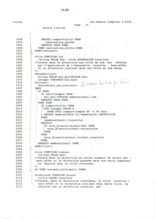 14.40
villes Vax Newton Compiler 0.2cl6
Source listing
Page 14
1938
1943
1945
1948
1951
1953
1953
1956
1965
1965
1965
1965
1965
1966
1973
1978
1979
1987
1988
1990
1995
2004
2007
2009
2014
2018
2028
2040
2041
2049
2050
2058
2064
2065
2066
2077
2078
2084
2086
2086
2089
2094
2094
2094
2094
2094
2107
2107
2110
2115
2115
2115
I
_
f*d|Wi©»
. rwL
UNLESS compte<taille THEN
~restructure_gauche
DEFAULT TRUE DONE
THEN restructure_droite DONE
DONE(*enleve*) ;
ville FUNCTION ins
(string VALUE mot; ville EXPRESSION localite)
(*insere dans le directoire une ville de nom mot obtenue
par 1'application de l1
expression localite . Sans-effet
si le directoire contient deja une ville du nom donne
*)
DECLARE(*ins*)
string VALUE mot_maj=UPCASE mot;
integer VARIABLE bas,haut
DO(*ins*)
cherche(mot_maj,bas,haut)
TAKE
IF TAKE
IF haut<=compte THEN
mot_maj~=UPCASE membres[haut].nom
DEFAULT TRUE DONE
THEN TAKE
IF compte<taille THEN
FOR integer VALUE k
FROM SUCC compte=:compte BY -1 TO haut
REPEAT membres[SUCC k]:=membres[k] REPETITION
TAKE
(membres[haut]:=localite)
DEFAULT
IF sous_directoire[bas]=NIL THEN
sous_directoire[bas]:=directoire
DONE
TAKE
sous_directoire[bas].ins(mot,localite)
DONE
DEFAULT membres[haut] DONE
DONE(*ins*);
ville FUNCTION inserer
(string VALUE mot)
(*Insere dans le directoire un nouvel element de valeur mot ;
sans effet si le directoire possede deja une telle composan-
te. Resulte dans la ville concernee.
*)
DO TAKE ins(mot,ville(mot)) DONE;
directoire FUNCTION placer
(ville VALUE localite)
(*Insere, dans la directoire considere, la ville localite ;
sans effet si le directoire contient deja cette ville. Le
resultat est le directoire concerne moi
/
 