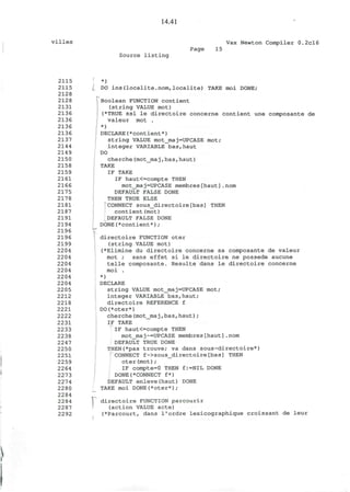 14.41
villes Vax Newton Compiler 0.2cl6
Source listing
Page 15
2115
2115
2128
2128
2131
2136
2136
2136
2136
2137
2144
2149
2150
2158
2159
2161
2166
2175
2178
2181
2187
2191
2194
2196
2196
2199
2204
2204
2204
2204
2204
2204
2205
2212
2218
2221
2222
2231
2233
2238
2247
2250
2251
2259
2264
2273
2274
2280
2284
2284
2287
2292
*)
DO ins(localite.nom,localite) TAKE moi DONE;
^Boolean FUNCTION contient
(string VALUE mot)
(*TRUE ssi le directoire concerne contient une composante de
valeur mot .
*)
DECLARE(*contient*)
string VALUE mot_maj=UPCASE mot;
integer VARIABLE bas,haut
DO
cherche(mot_ma j,bas,haut)
TAKE
IF TAKE
IF haut<=compte THEN
mot_maj=UPCASE membres[haut].nom
DEFAULT FALSE DONE
THEN TRUE ELSE
CONNECT sous_directoire[bas] THEN
contient(mot)
DEFAULT FALSE DONE
DONE(*contient*);
directoire FUNCTION oter
(string VALUE mot)
(*Elimine du directoire concerne sa composante de valeur
mot ; sans effet si le directoire ne possede aucune
telle composante. Resulte dans le directoire concerne
moi .
*)
DECLARE
string VALUE motjmaj=UPCASE mot;
integer VARIABLE bas,haut;
directoire REFERENCE f
DO(*oter*)
cherche(mot_maj,bas,haut);
IF TAKE
IF haut<=compte THEN
mot_maj~=UPCASE membres[haut].nom
DEFAULT TRUE DONE
THEN(*pas trouve; va dans sous-directoire*)
CONNECT f->sous_directoire[bas] THEN
oter(mot);
f:=NIL DONEIF compte=0 THEN
DONE(*CONNECT f*)
DEFAULT enleve(haut)
TAKE moi DONE(*oter*);
DONE
directoire FUNCTION parcourir
(action VALUE acte)
(*Parcourt, dans I'ordre lexicographique croissant de leur
 