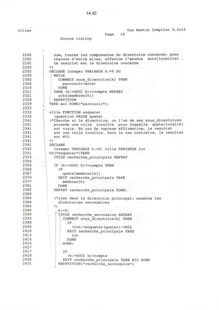 14.42
villes Vax Newton Compiler 0.2cl6
Source listing
Page 16
2292
2292
2292
2292
2292
2299
2300
2306
2310
2311
2321
2328
2329
2333
2333
2336
2341
2341
2341
2341
2341
2341
2341
2342
2351
2353
2356
2356
2366
2367
2374
2377
2381
2382
2386
2386
2386
2386
2386
2390
2393
2399
2400
2410
2413
2414
2415
2417
2417
2418
2426
2431
nom, toutes les composantes du directoire concerne; pour
chacune d'entre elles, effectue l'enonce acte[localite] .
Le resultat est le directoire concerne
*)
DECLARE integer VARIABLE k:=0 DO
1
WHILE
CONNECT sous_directoire[k] THEN
parcourir(acte)
DONE
TAKE (k:=SUCC k)<=compte REPEAT
acte[membres[k]]
REPETITION
TAKE moi DONE(*parcourir*) ;
ville FUNCTION enqueter
(question VALUE quete)
(*Cherche si le directoire, ou l'un de ses sous_directoires
possede une ville localite pour laquelle quete[localie]
est vraie. En cas de reponse affirmative, le resultat
est une telle localite. Dans le cas contraire, le resultat
est NIL
*)
DECLARE
integer VARIABLE k:=0; ville VARIABLE loc
DO(*enqueter*)TAKE
CYCLE recherche_principale REPEAT
IF (k:=SUCC k)<=compte THEN
IF
quete[membres[k]]
EXIT recherche_principale TAKE
membres[k]
DONE
REPEAT recherche_principale DONE;
(*rien dans le directoire principal: examine les
directoires secondaires
)
k:=0;
CYCLE recherche_secondaire REPEAT
CONNECT sous_directoire[k] THEN
IF
(loc:=enqueter(quete))~=NIL
EXIT recherche_j?rincipale TAKE
loc
DONE
DONE;
IF
(k:=SUCC k)>compte
EXIT recherche_principale TAKE NIL DONE
REPETITION(*recherche secondaire*)
 
