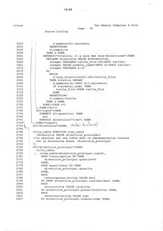 14.44
villes Vax Newton Compiler 0.2cl6
Page 18
Source listing
d.membres[k]:=prochain
REPETITION;
d.compte:=n
TAKE d DONE
DEFAULT(*n>taille; il y aura des sous-directoires*)TAKE
DECLARE directoire VALUE d=directoire;
integer VARIABLE taille_fils:=n%(SUCC taille);
integer VALUE premier_cadet=SUCC n(SUCC taille);
integer VARIABLE k:=0
DO
WHILE
d.sous_directoire[k]:=dir(taille_fils)
TAKE k<taille REPEAT
d.membres[(k:=SUCC k)]:=prochain;
IF k=premier_cadet THEN
taille_fils:=PRED taille_fils
DONE
REPETITION;
d.compte:=taille
TAKE d DONE
DONE(*CASE n*)
DONE (Mir*)
DO(*copie*)TAKE
CONNECT dir(quantite) THEN
moi
DEFAULT directoire(*vide*) DONE
!
— DONE(*copie*) | , 
DO(*directoire*)DONE; (JUUfSJ wfiWV^^J
2748 ,.
274 8 ville_table FUNCTION cree_table
2751 (directoire VALUE directoire_principal)
2756 (*le resultat est une table dont la representation interne
2756 est le directoire donne directoire_principal
2756 *)
2756 DO(*directoire_j>rincipal*) TAKE
2758 ville_table
2759 (cree_table(directoire_principal.copie),
27 67 BODY interrogation DO TAKE
2771 directoire_principal.quantite=0
2776 DONE,
277 8 BODY quantifieur DO TAKE
2782 directoire_principal.quantite
2785 DONE,
2787 BODY
27 88 interrogateur(string VALUE mot)
2794 DO TAKE directoire_principal.contient(mot) DONE,
2804 BODY
28 05 action(ville VALUE localite)
2811 DO directoire_principal.placer(localite) DONE,
2 820 BODY
2821 selecteur(string VALUE nom)
2827 DO directoire_principal.inserer(nom) DONE,
 