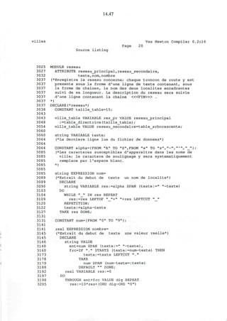14.47
villes Vax Newton Compiler 0.2cl6
Page 20
Source listing
3025 MODULE reseau
3027 ATTRIBUTE reseaujprincipal,reseau_secondaire,
3032 texte,nom,nombre
3037 (*Enregistre le reseau concerne; chaque troncon de route y est
3037 presente sous la forme d'une ligne de texte contenant, sous
3037 la forme de chaines, le nom des deux localites encadrantes
3037 suivi de sa longueur. La description du reseau sera suivie
3037 d'une ligne contenant la chaine < « F I N > » .
3037 *)
3037 DECLARE(*reseau*)
3038 CONSTANT taille_table=15;
3043
3043 ville_table VARIABLE res_pr VALUE reseau_j3rincipal
3048 :=table_directrice(taille_table);
3054 ville_table VALUE reseau_secondaire=table_arborescente;
3060
3060 string VARIABLE texte;
3064 (*La derniere ligne lue du fichier de donnees*)
3064
3064 CONSTANT alpha={FROM "A" TO "Z",FROM "a" TO "z", "-»,»"',»_"} •
3085 (*Les caracteres susceptibles d'apparaitre dans les noms de
3085 ville; le caractere de soulignage y sera systematiquement
3085 remplace par l'espace blanc.
3085 *)
3085
3085 string EXPRESSION nom=
3089 (*Extrait du debut de texte un nom de localite*)
3089 DECLARE
3090 string VARIABLE res:=alpha SPAN (texte:=" "-texte)
3103 DO
3104 WHILE "_" IN res REPEAT
3109 res:=res LEFTOF "_"+" "+res LEFTCUT "_"
3120 REPETITION;
3122 texte:=alpha-texte
3127 TAKE res DONE;
3131
3131 CONSTANT num={FROM "0" TO "9"};
3141
3141 real EXPRESSION nombre=
3145 (*Extrait du debut de texte une valeur reelle*)
3145 DECLARE
314 6 string VALUE
3148 ent=num SPAN (texte:=" "-texte),
3160 frc=IF "." STARTS (texte:=num-texte) THEN
3173 texte:-texte LEFTCUT "."
3178 TAKE
3179 num SPAN (num-texte=:texte)
3188 DEFAULT "" DONE;
3192 real VARIABLE res:=0
3197 DO
3198 THROUGH ent+frc VALUE dig REPEAT
3205 res:=10*res+(ORD dig-ORD "0")
 