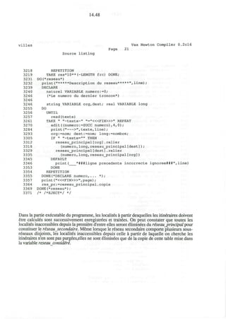 14.48
villes Vax Newton Compiler 0.2cl6
Page 21
Source listing
3218 REPETITION
3219 TAKE res*10**(-LENGTH frc) DONE;
3231 DO(*reseau*)
3232 print<"*****Description du reseau*****",line);
3239 DECLARE
3240 naturel VARIABLE numero:=0;
324 6 (*Le numero du dernier troncon*)
3246
324 6 string VARIABLE org,dest; real VARIABLE long
3255 DO
3256 UNTIL
3257 read(texte)
32 61 TAKE " "-texte-" ,,
=,
'«<FIN»>,,
REPEAT
3270 edit((numero:=SUCC numero),4,0);
3284 print(" >",texte,line);
3293 org:=nom; dest:=nom; long:=nombre;
3305 IF " "-texte=,,,,
THEN
3312 reseau__principal [org] . relier
3318 (numero,long,reseau_principal[dest]);
3329 reseau_jprincipal [dest] .relier
3335 (numero,long,reseau_principal[org])
3345 DEFAULT
3346 print( "###ligne precedante incorrecte ignoree###",line)
3353 DONE
3354 REPETITION
3355 DONE(*DECLARE numero,... * ) ;
3357 print ("<«FIN>»",page) ;
3364 res_pr:=reseau_principal.copie
3369 DONE(*reseau*);
3371 /* /*EJECT*/ */
Dans la partie executable du programme, les localites a partir desquelles les itineraires doivent
etre calcules sont successivement enregistrees et traitees. On peut constater que toutes les
localites inaccessibles depuis la premiere d'entre elles seront Eliminees du reseau_principal pour
constituer le reseausecondaire. Meme lorsque le reseau secondaire comporte plusieurs sous-
reseaux disjoints, les localites inaccessibles depuis celle a partir de laquelle on cherche les
itineraires n'en sont pas purgees,elles ne sont eliminees que de la copie de cette table mise dans
la variable reseau considire.
 
