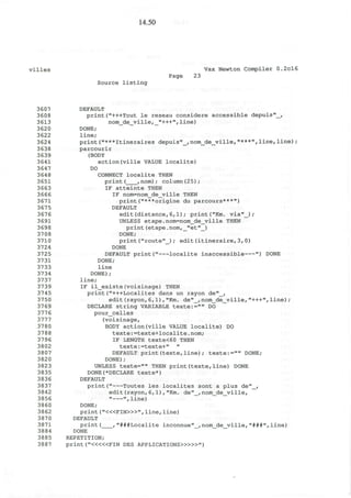14.50
villes Vax Newton Compiler 0.2cl6
Page 23
Source listing
3607 DEFAULT
3608 print("+++Tout le reseau considere accessible depuis"_,
3613 nom_de_ville,_"+++",line)
3620 DONE;
3622 line;
3624 print("***Itineraires depuis"_,nom_de_ville,"***",line,line);
3638 parcourir
3639 (BODY
3641 action(ville VALUE localite)
3647 DO
364 8 CONNECT localite THEN
3651 print ( , nom) ; column(25);
3663 IF atteinte THEN
3666 IF nom=nom_de_ville THEN
3671 print("***origine du parcours***")
3675 DEFAULT
3676 edit(distance,6,1); print("Km. via"_) ;
3691 UNLESS etape.nom=nom_de_ville THEN
3698 print(etape.nom,_"et"_)
37 08 DONE;
3710 print("route"_); edit(itineraire,3,0)
3724 DONE
3725 DEFAULT print(" localite inaccessible ") DONE
3731 DONE;
3733 line
3734 DONE);
3737 line;
3739 IF il_existe(voisinage) THEN
3745 print("+++Localites dans un rayon de"_,
3750 edit(rayon,6,1),"Km. de"_,nom_de_vilie,"+++",line);
37 69 DECLARE string VARIABLE texte:="" DO
3776 pour_celles
3777 (voisinage,
3780 BODY action(ville VALUE localite) DO
3788 texte:=texte+localite.nom;
3796 IF LENGTH texte<60 THEN
3802 texte:=texte+" "
3807 DEFAULT print(texte,line); texte:="" DONE;
3820 DONE);
3823 UNLESS texte="" THEN print(texte,line) DONE
3835 DONE(*DECLARE texte*)
3836 DEFAULT
3837 print(" routes les localites sont a plus de"_,
3842 edit(rayon,6,1),"Km. de"_,nom_de_ville,
3856 " ",line)
3860 DONE;
3862 print ("<«FIN>»", line, line)
387 0 DEFAULT
3871 print( ,"###Localite inconnue"_,nom_de_ville,"###",line)
3884 DONE
3885 REPETITION;
3887 print ("<««FIN DES APPLICATIONS»>»")
 