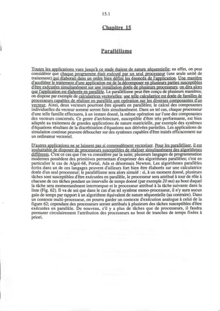 15.1
Chapitre 15
ParallSlisme
Toutes les applications vues jusqu'a ce stade etaient de nature sequentielle; en effet, on peut
considerer que chaque programme etait execute par un seul processeur (une seule unite de
traitement) qui elaborait dans un ordre bien d£fini les 6nonc6s de 1'application. Une maniere
d'accelerer le traitement d'une application est de la decomposer en plusieurs parties susceptibles
d'etre executees simultanement sur une installation dotee de plusieurs processeurs: on dira alors
que l'application est elaboree en parallele. Le parall&isme peut etre concu de plusieurs manieres;
on dispose par exemple de calculatrices vectorielles: une telle calculatrice est dotee de families de
processeurs capables de realiser en parallele une operation sur les diverses composantes d'un
vecteur. Ainsi, deux vecteurs pourront etre ajout6s en paralleles; le calcul des composantes
individuelles du vecteur somme seront faits simultanement. Dans un tel cas, chaque processeur
d'une telle famille effectuera, a un instant donne, la meme operation sur Tune des composantes
des vecteurs concernes. Ce genre d'architecture, susceptible d'etre tres performante, est bien
adaptee au traitement de grandes applications de nature matricielle, par exemple des systemes
d'equations resultant de la discretisation d'equations aux derivees partielles. Les applications de
simulation continue peuvent deboucher sur des systemes capables d'etre trait6s efficacement sur
un ordinateur vectoriel.
D'autres applications ne se laissent pas si commodement vectoriser. Pour les paralleliser. il est
souhaitable de disposer de processeurs susceptibles de realiser simultanement des algorithmes
differents. Cest ce cas que Ton va considerer par la suite; plusieurs langages de programmation
modernes possedent des primitives permettant d'exprimer des algorithmes paralleles; c'est en
particulier le cas de Algol-68, Portal, Ada et d^sormais Newton. Les algorithmes paralleles
ecrits dans un de ces langages peuvent d'ailleurs fort bien etre elabores sur une calculatrice
dotee d'un seul processeur; le parallelisme sera alors simule": si, a un moment donne, plusieurs
taches sont susceptibles d'etre executees en parallele, le processeur sera attribue a tour de role a
chacune de ces taches pendant un intervalle de temps donne" (par exemple 20 ms) au bout duquel
la tache sera momentanement interrompue et le processeur attribue" a la tache suivante dans la
liste (Fig. 62). II va de soi que dans le cas d'un tel systeme mono-processeur, il n'y aura aucun
gain de temps par rapport a un algorithme equivalent de nature sequentielle (au contraire). Dans
un contexte multi-processeur, on pourra garder un contexte d'execution analogue a celui de la
figure 62; cependant des processeurs seront attribues a plusieurs des taches susceptibles d'etre
executees en parallele. De nouveau, s'il y a plus de taches que de processeurs, il faudra
permuter circulairement I'attribution des processeurs au bout de tranches de temps fixees a
priori.
 