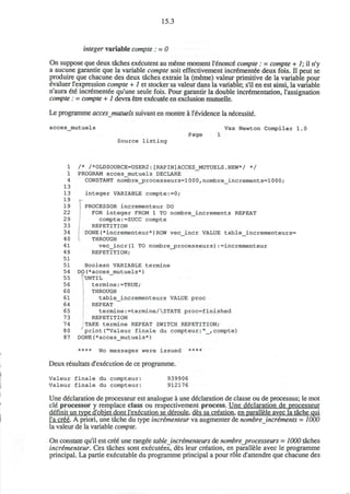 15.3
integer variable compte : = 0
On suppose que deux taches executent au meme moment l'^nonce" compte : = compte + 7; il n'y
a aucune garantie que la variable compte soit effectivement incremented deux fois. II peut se
produire que chacune des deux taches extraie la (meme) valeur primitive de la variable pour
evaluer l'expression compte + 1 et stocker sa valeur dans la variable; s'il en est ainsi, la variable
n'aura 6x6 incrementee qu'une seule fois. Pour garantir la double incrementation, l'assignation
compte: = compte + 1 devra etre executed en exclusion mutuelle.
Le programme accesjnutuels suivant en montre a l'evidence la necessite.
acces_mutuels Vax Newton Compiler 1.0
Page 1
Source listing
1 /* /*0LDS0URCE=USER2:[RAPIN]ACCES_MUTUELS.NEW*/ */
1 PROGRAM acces_mutuels DECLARE
4 CONSTANT nombre_jprocesseurs=1000, nombre_increments=1000;
13
13 integer VARIABLE compte:=0;
19 -
19 PROCESSOR incrementeur DO
22 FOR integer FROM 1 TO nombre_increments REPEAT
2 9 compte:=SUCC compte
33 REPETITION
34 DONE(*incrementeur*)ROW vec_incr VALUE table_incrementeurs=
40 THROUGH
41 v e c _ i n c r ( l TO n o m b r e _ p r o c e s s e u r s ) : = i n c r e m e n t e u r
4 9 REPETITION;
51
51 Boolean VARIABLE termine
54 DO(*acces_mutuels*)
55 UNTIL
56 termine:=TRUE;
60 THROUGH
61 table_incrementeurs VALUE proc
64 REPEAT
65 termine:=termine/STATE proc=finished
73 REPETITION
74 TAKE termine REPEAT SWITCH REPETITION;
80 print("Valeur finale du compteur:"_,compte)
87 DONE(*acces_mutuels*)
**** No messages were issued ****
Deux resultats d'execution de ce programme.
Valeur finale du compteur: 939906
Valeur finale du compteur: 912176
Une declaration de processeur est analogue a une declaration de classe ou de processus; le mot
cle processor y remplace class ou respectivement process. Une declaration de processeur
definit un type d'objet dont l'execution se deroule. des sa creation, en parallele avec la tache qui
l'a cree. A priori, une tache du type incrementeur va augmenter de nombre increments = 1000
la valeur de la variable compte.
On constate qu'il est cree une rangee table incrementeurs de nombre_processeurs = 1000 taches
incrementeur. Ces taches sont executees, des leur creation, en parallele avec le programme
principal. La partie executable du programme principal a pour role d'attendre que chacune des
 