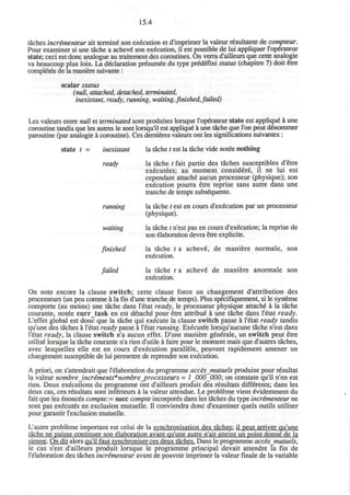 15.4
taches incrimenteur ait termini son execution et d'imprimer la valeur rgsultante de compteur.
Pour examiner si une tache a acheve* son execution, il est possible de lui appliquer l'operateur
state; ceci est done analogue au traitement des coroutines. On verra d'ailleurs que cette analogie
va beaucoup plus loin. La declaration pr^sumee du type prddeTini status (chapitre 7) doit etre
compietee de la maniere suivante:
scalar status
(null, attached, detached, terminated,
inexistant, ready, running, waiting,finished, failed)
Les valeurs entre null et terminated sont produites lorsque l'operateur state est applique" a une
coroutine tandis que les autres le sont lorsqu'il est appliqu£ a une tache que Ton peut denommer
paroutine (par analogie a coroutine). Ces dernieres valeurs ont les significations suivantes :
state t = inexistant la tache / est la tache vide notee nothing
ready la tache t fait partie des taches susceptibles d'etre
ex^cutees; au moment consid€r6, il ne lui est
cependant attache aucun processeur (physique); son
execution pourra etre reprise sans autre dans une
tranche de temps subsequente.
running la tache t est en cours d'execution par un processeur
(physique).
waiting la tache t n'est pas en cours d'execution; la reprise de
son elaboration devra etre explicite.
finished la tache t a acheve de maniere normale, son
execution.
failed la tache t a achevd de maniere anormale son
execution.
On note encore la clause switch; cette clause force un changement d'attribution des
processeurs (un peu comme a la fin d'une tranche de temps). Plus specifiquement, si le systeme
comporte (au moins) une tache dans l'etat ready, le processeur physique attache a la tache
courante, notee curr_task en est d£tache pour etre attribue a une tache dans l'etat ready.
L'effet global est done que la tache qui execute la clause switch passe a l'etat ready tandis
qu'une des taches a l'etat ready passe a l'etat running. Executee lorsqu'aucune tache n'est dans
l'etat ready, la clause switch n'a aucun effet. D'une maniere generate, un switch peut etre
utilise lorsque la tache courante n'a rien d'utile a faire pour le moment mais que d'autres taches,
avec lesquelles elle est en cours d'execution parallele, peuvent rapidement amener un
changement susceptible de lui permettre de reprendre son execution.
A priori, on s'attendrait que l'elaboration du programme accesjnutuels produise pour resultat
la valeur nombre increments*nombre_processeurs = 1_000_000; on constate qu'il n'en est
rien. Deux executions du programme ont d'ailleurs produit des resultats differents; dans les
deux cas, ces resultats sont inferieurs a la valeur attendue. Le probleme vient evidemment du
fait que les enonces compte:= succ compte incorpores dans les taches du type incrimenteur ne
sont pas executes en exclusion mutuelle. D conviendra done d'examiner quels outils utiliser
pour garantir l'exclusion mutuelle.
L'autre probleme important est celui de la synchronisation des taches: il peut arriver qu'une
tache ne puisse continuer son elaboration avant qu'une autre n'ait atteint un point donne de la
sienne. Ondit alors qu'il faut synchroniser ces deux taches. Dans le programme acces jnutuels,
le cas s'est d'ailleurs produit lorsque le programme principal devait attendre la fin de
l'elaboration des taches incrementeur avant de pouvoir imprimer la valeur finale de la variable
 