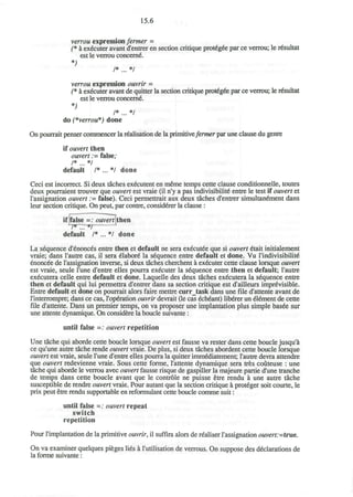 15.6
verrou expression fermer =
(* a executer avant d'entrer en section critique protegee par ce verrou; le resultat
est le verrou concerne.
*>
/* ... */
verrou expression ouvrir -
(* a executer avant de quitter la section critique protegee par ce verrou; le resultat
est le verrou concern^.
*)
/* ... */
do (*verrou*) done
On pourrait penser commencer la realisation de la primitive/emier par une clause du genre
if ouvert then
ouvert := false;
/* ... */
default /* ... */ done
Ceci est incorrect. Si deux taches ex£cutent en meme temps cette clause conditionnelle, toutes
deux pourraient trouver que ouvert est vraie (il n'y a pas indivisibility entre le test if ouvert et
l'assignation ouvert := false). Ceci permettrait aux deux taches d'entrer simultandment dans
leur section critique. On peut, par contre, considerer la clause :
if false =: ouvert then
default /* ... */ done
La sequence d'6nonces entre then et default ne sera ex6cut£e que si ouvert 6tait initialement
vraie; dans l'autre cas, il sera eUabore' la sequence entre default et done. Vu l'lndivisibilite*
enoncee de l'assignation inverse, si deux taches cherchent a executer cette clause lorsque ouvert
est vraie, seule l'une d'entre elles pourra executer la sequence entre then et default; l'autre
executera celle entre default et done. Laquelle des deux taches ex6cutera la sequence entre
then et default qui lui permettra d'entrer dans sa section critique est d'ailleurs imprevisible.
Entre default et done on pourrait alors faire mettre curr_task dans une file d'attente avant de
l'interrompre; dans ce cas, l'operation ouvrir devrait (le cas ech^ant) liberer un element de cette
file d'attente. Dans un premier temps, on va proposer une implantation plus simple bas6e sur
une attente dynamique. On considere la boucle suivante:
until false =: ouvert repetition
Une tache qui aborde cette boucle lorsque ouvert est fausse va rester dans cette boucle jusqu'a
ce qu'une autre tache rende ouvert vraie. De plus, si deux taches abordent cette boucle lorsque
ouvert est vraie, seule l'une d'entre elles pourra la quitter imm&liatement; l'autre devra attendre
que ouvert redevienne vraie. Sous cette forme, l'attente dynamique sera tres couteuse : une
tache qui aborde le verrou avec ouvert fausse risque de gaspiller la majeure partie d'une tranche
de temps dans cette boucle avant que le controle ne puisse etre rendu a une autre tache
susceptible de rendre ouvert vraie. Pour autant que la section critique a proteger soit courte, le
prix peut etre rendu supportable en reformulant cette boucle comme suit:
until false =: ouvert repeat
switch
repetition
Pour l'implantation de la primitive ouvrir, il suffira alors de realiser l'assignation <9wvm:=true.
On va examiner quelques pieges lies a I'utilisation de verrous. On suppose des declarations de
la forme suivante:
 