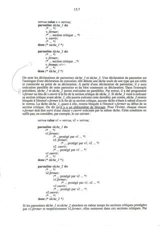 15.7
verrou value v = verrou;
paroutine tdchel do
/* */
v.fermer;
I* ... section critique ... */
v. ouvrir;
/* */
done (* tache 1 *)
paroutine tdcheJ. do
/* */
v.fermer;
I* ... section critique ...*/
v.fermen;^-
/* */
done (* tdche_2 *)
On note les declarations de paroutines tdchel et tdche 2. Une declaration de paroutine est
l'analogue d'une declaration de coroutine; elle denote une tache seule de son type qui est creee
et connectee au point de sa declaration. A partir d'une declaration de paroutine, il y aura
execution parallele de cette paroutine et du bloc contenant sa declaration. Dans l'exemple
precedent, tdchel et tdche_2 seront executees en paralleles. Par erreur, il a 66 programme"
v.fermer au lieu de v.ouvrir a la fin de la section critique de tdche_2. Si tdche_2 vient a executer
sa section critique avant tdche 1, elle pourra executer cette derniere; par contre, tdche_2 restera
bloquee a l'£nonce v.fermer a la fin de sa section critique, aucune tache n'etant a meme d'ouvrir
le verrou. La tache tdche 1, quant a elle, restera bloquee a '6nonc6 v.fermer au debut de sa
section critique. On dit qu'il y a un phenomene de blocage. Pour l'eviter, chaque clause
v.fermer doit etre suivi d'une clause v.ouvrir executee par la meme tache. Cette condition ne
suffit pas; on considere, par exemple, le cas suivant:
verrou value vi = verrou, v2 = verrou;
paroutine tdchel do
/* */
vl fermer;
/* ...protege par vl ... */
v2. fermer;
/* ... protege par vl, vl ... */
v2. ouvrir;
I* ... protege par vl ... */
vl.ouvrir;
/ * . . . * /
done (* tdche 1 *);
paroutine tdche 2 do
vl.fermer;
/* ... protege par v2 ... */
vl fermer;
/* ... protege par vl, v2 ... */
vl.ouvrir;
I* ... protege par v2 ... */
vl.ouvrir;
/* */
done (* tdchel *)
Si les paroutines tdchel et tdchel abordent en meme temps les sections critiques protegees
par vl.fermer et respectivement vl fermer, elles entreront dans ces sections critiques. Par
 