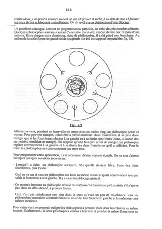 15.8
contre tdchel ne pourra avancer au-dela de son v2fermer et tdche_2 au-dela de son vl.fermer,
les deux taches se bloquent mutuellement. On dit qu'il y a un phgnomene d'interblocage.
Un probleme classique, a traiter en programmation parallele, est celui des philosophes affam6s.
Quelques philosophes sont assis autour d'une table circulaire; chacun d'entre eux dispose d'une
assiette. Entre chaque paire d'assiettes, done de philosophes, il a 6i6 place* une fourchette. Au
milieu de la tablefigureun grand bol de spaghettis (ce bol est suppose* inepuisable;fig.63).
Altemativement, pendant un intervalle de temps plus ou moins long, un philosophe pense et
mange. Pour pouvoir manger, il doit etre a meme d'utiliser deux fourchettes; il ne peut done
manger que si les fourchettes placets a sa gauche et a sa droite sont libres (done, si aucun des
ses voisins immSdiat ne mange). On suppose qu'une fois qu'il a fini de manger, un philosophe
replace correctement a sa gauche et a sa droite les deux fourchettes qu'il a utilises. Pour le
reste, les philosophes ne communiquent pas entre eux.
Pour programmer cette application, il est necessaire d'eviter certains ecueils. On va tout d'abord
invoquer quelques solutions incorrectes.
- Lorsqu'il a faim, un philosophe accapare, des qu'elle devient fibre, l'une des deux
fourchettes, puis l'autre.
Ceci ne va pas si tous les philosophes ont faim au meme instant et qu'ils commencent tous par
saisir la fourchette a leur gauche. II y a alors interblocage general.
- On pourrait imposer au philosophe affame de redeposer la fourchette qu'il a saisie s'il n'anive
pas, dans un delai donne, a prendre l'autre.
Ceci n'est pas satisfaisant non plus dans le sens qu'avec un peu de malchance, tous les
philosophes pourraient altemativement se saisir de leur fourchette gauche et la red6poser aux
memes moments.
Pour eviter ceci, on pourrait obliger les philosophes a prendre leurs deux fourchettes au meme
instant. Evidemment, si deux philosophes voisins cherchent a prendre la meme fourchette au
 