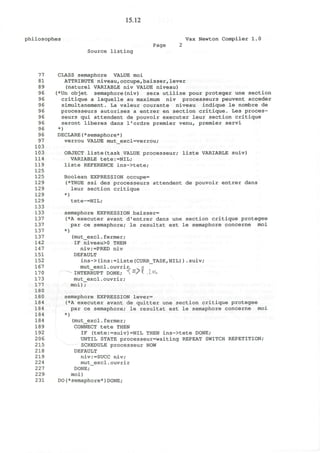 15.12
philosophes Vax Newton Compiler 1.0
Page 2
Source listing
77 CLASS semaphore VALUE moi
81 ATTRIBUTE niveau,occupe,baisser,lever
89 (naturel VARIABLE niv VALUE niveau)
96 (*Un objet semaphore(niv) sera utilise pour proteger une section
96 critique a laquelle au maximum niv processeurs peuvent acceder
96 simultanement. La valeur courante niveau indique le nombre de
96 processeurs autorises a entrer en section critique. Les proces-
96 seurs qui attendent de pouvoir executer leur section critique
96 seront liberes dans l'ordre premier venu, premier servi
96 *)
96 DECLARE(*semaphore*)
97 verrou VALUE mut_excl=verrou;
103
103 OBJECT liste(task VALUE processeur; liste VARIABLE suiv)
114 VARIABLE tete:=NIL;
119 liste REFERENCE ins->tete;
125
125 Boolean EXPRESSION occupe=
129 (*TRUE ssi des processeurs attendent de pouvoir entrer dans
129 leur section critique
129 *)
129 tete~=NIL;
133
133 semaphore EXPRESSION baisser=
137 (*A executer avant d'entrer dans une section critique protegee
137 par ce semaphore; le resultat est le semaphore concerne moi
137 *)
137 (mut_excl.fermer;
142 IF niveau>0 THEN
147 niv:=PRED niv
151 DEFAULT
152 ins->(ins:=liste(CURR_TASK,NIL)).suiv;
167 mut_excl. ouvrir, n
170 INTERRUPT DONE; "S =
X " .l«U
173 mut_excl.ouvrir;
177 moi);
180
180 semaphore EXPRESSION lever=
184 (*A executer avant de quitter une section critique protegee
184 par ce semaphore; le resultat est le semaphore concerne moi
184 *)
184 (mut_excl.fermer;
189 CONNECT tete THEN
192 IF (tete:=suiv)=NIL THEN ins->tete DONE;
206 UNTIL STATE processeur=waiting REPEAT SWITCH REPETITION;
215 SCHEDULE processeur NOW
218 DEFAULT
219 niv:=SUCC niv;
224 mut_excl.ouvrir
227 DONE;
229 moi)
231 DO(*semaphore*)DONE;
 