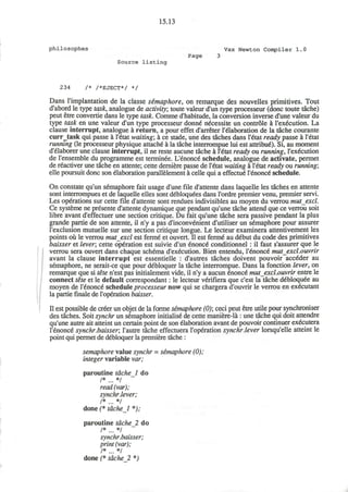 15.13
philosophes Vax Newton Compiler 1.0
Page 3
Source listing
234 /* /*EJECT*/ */
Dans l'implantation de la classe semaphore, on remarque des nouvelles primitives. Tout
d'abord le type task, analogue de activity; toute valeur d'un type processeur (done toute tache)
peut etre convertie dans le type task. Comme d'habitude, la conversion inverse d'une valeur du
type task en une valeur d'un type processeur donne" n^cessite un controle a l'ex^cution. La
clause interrupt, analogue a return, a pour effet d'arreter l'elaboration de la tache courante
curr_task qui passe a l'6tat waiting; a ce stade, une des taches dans l'6tat ready passe a l'etat
running (le processeur physique attache-
a la tache interrompue lui est attribu6). Si, au moment
d'elaborer une clause interrupt, il ne reste aucune tache a l'£tat ready ou running, l'exdcution
de l'ensemble du programme est terminee. L'enonce' schedule, analogue de activate, permet
de reactiver une tache en attente; cette derniere passe de l'6tat waiting a l'etat ready ou running;
elle poursuit done son elaboration parallelement a celle qui a effecrue l'6nonce schedule.
On constate qu'un semaphore fait usage d'une file d'attente dans laquelle les taches en attente
sont interrompues et de laquelle elles sont debloqu&s dans l'ordre premier venu, premier servi.
Les operations sur cette file d'attente sont rendues indivisibles au moyen du verrou mutexcl.
Ce systeme ne presente d'attente dynamique que pendant qu'une tache attend que ce verrou soit
libre avant d'effectuer une section critique. Du fait qu'une tache sera passive pendant la plus
grande partie de son attente, il n'y a pas d'inconvenient d'utiliser un semaphore pour assurer
l'exclusion mutuelle sur une section critique longue. Le lecteur examinera attentivement les
points ou le verrou mutexcl est ferme et ouvert. II est ferme* au debut du code des primitives
baisser et lever; cette operation est suivie d'un £nonce* conditionnel : il faut s'assurer que le
verrou sera ouvert dans chaque schema d'execution. Bien entendu, l'enonce mutexcl.ouvrir
avant la clause interrupt est essentielle : d'autres taches doivent pouvoir acc€der au
semaphore, ne serait-ce que pour debloquer la tache interrompue. Dans la fonction lever, on
remarque que si tete n'est pas initialement vide, il n'y a aucun enonce" mutexcl.ouvrir entre le
connect tete et le default correspondant: le lecteur verifiera que e'est la tache debloquee au
moyen de l'enonce schedule processeur now qui se chargera d'ouvrir le verrou en executant
la partie finale de l'operation baisser.
II est possible de creer un objet de la forme semaphore (0); ceci peut etre utile pour synchroniser
des taches. Soit synchr un semaphore initialise de cette maniere-la: une tache qui doit attendre
qu'une autre ait atteint un certain point de son elaboration avant de pouvoir continuer executera
Tenonce* synchr.baisser; l'autre tache effectuera l'operation synchr.lever lorsqu'elle atteint le
point qui permet de debloquer la premiere tache :
semaphore value synchr = semaphore (0);
integer variable var;
paroutine tdchel do
/* */
read (var);
synchr.lever;
/* */
done (* tdchel *);
paroutine tache_2 do
/* */
synchr.baisser;
print (var);
/* */
done (* tacheJl *)
 