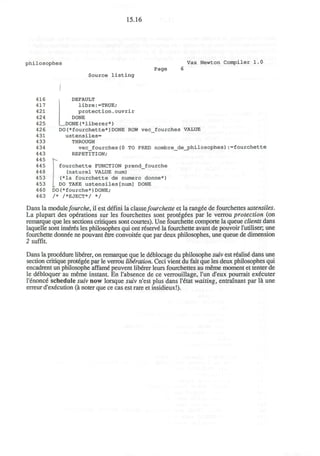 15.16
philosophes
I
Vax Newton Compiler 1.0
Page
Source listing
416
417
421
424
425
426
431
433
434
443
445
445
448
453
453
460
463
DEFAULT
libre:=TRUE;
protection.ouvrir
DONE
DONE(*liberer*)
DO(*fourchette*)DONE ROW vec_fourches VALUE
ustensiles=
THROUGH
vec_fourches(0 TO PRED nombre_de_philosophes):=fourchette
REPETITION;
fourchette FUNCTION prend_fourche
(naturel VALUE num)
(*la fourchette de numero donne*)
DO TAKE ustensiles[num] DONE
DO(*fourche*)DONE;
/* /*EJECT*/ */
Dans la modulefourche, il est defini la CISLSSCfourchette et la rangee de fourchettes ustensiles.
La plupart des operations sur les fourchettes sont prot6gees par le verrou protection (on
remarque que les sections critiques sont courtes). Une fourchette compoite la queue clients dans
laquelle sont inserts les philosophes qui ont reserve la fourchette avant de pouvoir l'utiliser, une
fourchette donnde ne pouvant etre convoitee que par deux philosophes, une queue de dimension
2 suffit.
Dans la procedure liberer, on remarque que le deblocage du philosophe suiv est realise dans une
section critique protegee par le verrou liberation. Ceci vient du fait que les deux philosophes qui
encadrent un philosophe affame peuvent liberer leurs fourchettes au meme moment et tenter de
le debloquer au meme instant. En I'absence de ce verrouillage, Tun d'eux pourrait executer
l'enonce schedule suiv now lorsque suiv n'est plus dans l'6tat waiting, entrainant par la une
erreur d'execution (a noter que ce cas est rare et insidieux!).
 