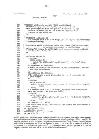15.17
philosophes Vax Newton Compiler 1
Page 7
Source listing
463 PROCESSOR philosophe(positif VALUE num)DECLARE
471 CONSTANT temps_reflexion=6_500,temps_repas=3_500;
480 (*un philosophe ne fait que penser et manger; il est
4 80 indique le temps que ca lui prend en moyenne pour
480 chacune de ces activites
480 *)
480
480 PROCEDURE reflechir DO
4 83 FOR integer FROM 1 BY 1 TO temps_reflexion*poisson REPETITION
494 DONE(*reflechir*);
496
496 fourchette VALUE fl=fourche[(PRED num)nombre_de_philosophes],
510 f2=fourche[numnombre_de_philosophes];
519 (*lorsqu'il mange, le philosophe doit necessairement utiliser
519 ces deux fourchettes-la
519 *)
519 iv
519 PROCEDURE manger DO
522 controler
523 (BODY action DO
527 print ("Le philosophe"__, edit (num, 2, 0) ,_"a faim",line)
54 6 DONE) ;
549 fl.reserver; f2.reserver;
557 (*avant de pouvoir les utiliser, le philosophe doit reserver
557 ses deux fourchettes
557 *)
557 f1.utiliser; f2.utiliser;
565 (*le philosophe a pris possession de ses fourchettes; il
565 peut manger
565 *)
565 controler
566 (BODY action DO
570 print("Le philosophe"_,edit(num,2,0),_"commence a manger",
587 line)
589 DONE);
592 FOR integer FROM 1 BY 1 TO temps_repas*poisson REPETITION;
604 (*le philosophe a termine son repas*)
604 controler
605 (BODY action DO
609 print("Le philosophe"_,edit(num,2,0),_"a fini de manger",
626 line)
628 DONE);
631 fl.liberer; f2.1iberer
638 (*le philosophe ne doit pas oublier de rendre ses fourchettes*)
638 - DONE(*manger*)
639 DO(*philosophe*)LOOP
641 reflechir; manger
644 REPETITION(*philosophe*)DONE
646 /* /*EJECT*/ */
Dans ralgorithme des philosophes, incorpore dans le type processeur philosophe, on remarque
que les impressions sont executees en exclusion mutuelle assuree par la procedure controler du
module moniteur. Un enonce print comportant plusieurs clauses d'impression n'est en effet pas
indivisible. Une impression etant une operation lente, il est utile que le moniteur utilise un
semaphore et non un verrou pour assurer l'exclusion mutuelle, d'autant que Ton veut que les
impressions aient lieu dans l'ordre de leur arrivee dans le moniteur.
 