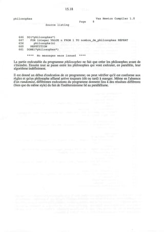 15.18
philosophes Vax Newton Compiler 1.0
Page 8
Source listing
646 DO(*philosophes*)
647 FOR integer VALUE n FROM 1 TO nombre_de_philosophes REPEAT
656 philosophe{n)
660 REPETITION
661 DONE(*philosophes*)
**** No messages were issued ****
La partie executable du programme philosophes ne fait que cr6er les philosophes avant de
s'eteindre. Ensuite tout se passe entre les philosophes qui vont executer, en parallele, leur
algorithme indefiniment.
II est donne un debut d'execution de ce programme; on peut verifier qu'il est conforme aux
regies et qu'un philosophe affam6 arrive toujours (tot ou tard) a manger. Meme en l'absence
d'un randomize, diffdrentes executions du programme donnent lieu a des resultats diffdrents
(bien que du meme style) du fait de rindeterminisme lie au paralieiisme.
 