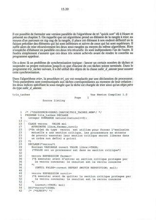 15.20
II est possible de formuler une version parallele de ralgorithme de tri "quick-sort" du a Hoare et
present6 au chapitre 5. On rappelle que cet algorithme prend un element de la rangde a trier, au
moyen d'un parcours en zig-zag de la ranged, il place cet 616ment a son endroit d6finitif en le
faisant prececler des Elements qui lui sont infSrieurs et suivre de ceux qui lui sont supeneurs. n
suffit alors de trier recursivement les deux sous-rangees au moyen du meme algorithme. Rien
n'empeche d'elaborer en parallele ces deux tris recursifs: ils sont independants Tun de l'autre. II
faudra simplement s'assurer que ces deux tris soient achev6s avant de rendre le controle au
programme appeleur.
On a done la un probleme de synchronisation typique : lancer un certain nombre de taches et
suspendre sa propre execution jusqu'a ce que chacune de ces taches soient terminee. Dans le
programme trisjaches suivant, il a 6t6 utilise* des objets de la classe salle_d attente pour assurer
cette synchronisation.
Dans ralgorithme trier, la procedure trisec est remplacee par une declaration de processeur.
Trois parametres sont communiques aux taches correspondantes au moment de leur creation :
les deux indices specifiant la sous-rangee que la tache est chargee de trier ainsi qu'un objet pire
du type salle dattente.
tris_taches Vax Newton Compiler 1.0
Page 1
Source l i s t i n g
1 /* /*0LDS0URCE=USER2:[RAPIN]TRIS_TACHES.NEW*/ */
1 PROGRAM t r i s _ t a c h e s DECLARE
4 integer SUBRANGE naturel(naturel>=0);
13
13 CLASS verrou VALUE moi
17 ATTRIBUTE libre,fermer,ouvrir
23 (*Un objet du type verrou est u t i l i s e pour forcer 1'exclusion
23 mutuelle a une section c r i t i q u e . Les processeurs en a t t e n t e
23 de pouvoir executer leur section c r i t i q u e seront l i b e r e s dans
23 un ordre non defini a p r i o r i
23 *)
23 DECLARE(*verrou*)
24 Boolean VARIABLE ouvert VALUE libre:=TRUE;
32 (*FALSE ssi un processeur est dans sa section critique*)
32
32 verrou EXPRESSION fermer=
36 (*A executer avant d'entrer en section critique protegee par
36 le verrou concerne; le resultat est le verrou concerne
36 *)
36 (UNTIL FALSE=:ouvert REPEAT SWITCH REPETITION; moi);
48
48 verrou EXPRESSION ouvrir=
52 (*A executer avant de quitter la section critique protegee par
52 le verrou concerne; le resultat est le verrou concerne
52 *)
52 (ouvert:=TRUE; moi)
59 DO(*verrou*)DONE;
62 /* /*EJECT*/ */
 