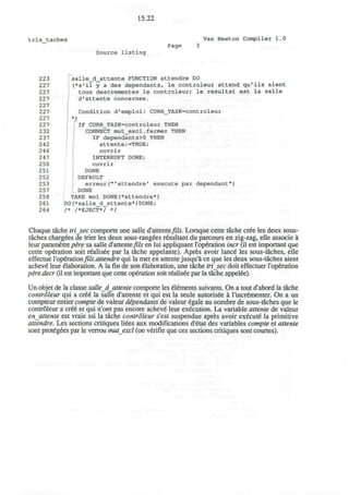 15.22
tris taches Vax Newton Compiler 1.0
Page 3
Source listing
223 ' salle_d_attente FUNCTION attendre DO
227 (*s*il y a des dependants, le controleur attend qu'ils aient
227 tous descrementes le controleur; le resultat est la salle
227 d'attente concernee.
227
227 Condition d'emploi: CURR_TASK=controleur
227 ' *)
227 fIF CURR_TASK=controleur THEN
232 CONNECT mut_excl.fermer THEN
237 IF dependants>0 THEN
242 attente:=TRUE;
246 ouvrir
247 INTERRUPT DONE;
250 ouvrir
251 DONE
252 DEFAULT
253 erreur("'attendre' execute par dependant")
257 DONE
258 TAKE moi DONE<*attendre*)
261 DO(*salle_d_attente*)DONE;
264 /* /*EJECT*/ */
Chaque tache tri_sec comporte une salle d'attente fils. Lorsque cette tache cree les deux sous-
taches chargees de trier les deux sous-rang€es resultant du parcours en zig-zag, elle associe a
leur parametre p£re sa salle d1
attente fils en lui appliquant l'operation incr (il est important que
cette operation soit r6alis£e par la tache appelante). Apres avoir lanc6 les sous-taches, elle
effectue l'operationfils.attendrequi la met en attente jusqu'a ce que les deux sous-taches aient
acheve leur elaboration. A la fin de son elaboration, une tache trisec doit effectuer l'operation
pire.decr (il est important que cette operation soit realisee par la tache appetee).
Un objet de la classe salle_d attente comporte les elements suivants. On a tout d'abord la tache
controleur qui a cre6 la salle d'attente et qui est la seule autoris6e a l'incrementer. On a un
compteur entier compte de valeur dependants de valeur egale au nombre de sous-taches que le
controleur a cr£e et qui n'ont pas encore acheve leur execution. La variable attente de valeur
enattente est vraie ssi la tache controleur s'est suspendue apres avoir execute la primitive
attendre. Les sections critiques liees aux modifications d'etat des variables compte et attente
sont protegees par le verrou mutexcl (on verifie que ces sections critiques sont courtes).
 