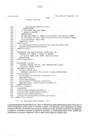 15.24
tris_taches Vax Newton Compiler 1
Page 5
Source listing
424 inf [tab[(b:=SUCC b)],elt]
438 REPETITION;
440 IF b=h EXIT zig_zag DONE;
448 tab[b]:=:tab[h]
457 REPETITION;
459 IF bas<(b:=PRED b) THEN tri_sec(fils.incr,bas,b) DONE;
481 IF (h:=SUCC h)<haut THEN tri_sec(fils.incr,h,haut) DONE;
503 fils.attendre; pere.decr
510 DONE(*tri_sec*)
511 DO(*trier*)
512 tri_sec(separation_primaire.incr,LOW tab,HIGH tab);
525 I separation_primaire.attendre
528 [ .DONE (*trier*) ;
530 p
530 PROCEDURE imprimer(vecteur VALUE vec) DO
538 THROUGH vec INDEX k VALUE vk REPEAT
545 IF k5=l THEN line DONE; edit(vk,12,8)
563 REPETITION
564 DONE(*imprimer*);
566 r
566 ] PROCEDURE traiter
568 (integer VALUE taille; real EXPRESSION terme;
577 relation VALUE ordre)
581 DECLARE(*traiter*)
582 vecteur VALUE vec=
586 THROUGH vecteur(l TO taille):=terme REPETITION;
597 DO(*traiter*)
598 print(page,"***Vecteur original***");
605 imprimer(vec);
610 trier(vec,ordre);
617 print(line,"***Vecteur trie***");
624 imprimer (vec) ; print (line, "<«FIN>»")
635 DONE(*traiter*)
636 DO(*tris_taches*)
637 randomize;
639 traiter(100,random,croissant);
648 traiter(100,random,decroissant);
657 traiter(50,normal,absolu);
666 traiter(50,10*poisson,classes_entieres)
676 DONE(*tris_taches*)
**** No messages were issued ****
La programmation des primitives incr, deer et attendre est alors relativement claire. Pour incr, il
suffit d'augmenter d'une unite la variable compte. Inversement, deer diminuera ce meme
compteur d'unite; s'il devient nul et que enattente est vraie, la tache controleur est relancee.
Lorsque le controleur execute la primitive attendre, il s'interrompt apres avoir verifie que
dependants est (encore) superieur a zero et apres avoir rendu en attente vraie.
 