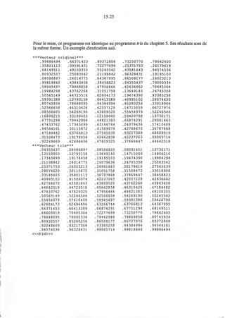 15.25
Pour le reste, ce programme est identique au programme tris du chapitre 5. Ses r€sultats sont de
la meme forme. Un exemple d'execution suit.
***Vecteur original***
.99886494 .66371453
.35801113 .09591451
.68149511 .49150355
.80932557 .25083542
.08086897 .24014775
.99818840 .43843408
.58945497 .79869858
.19984298 .43762268
.50565149 .44723516
.59391388 .12793158
.80745934 .78688095
.52566658 .46310426
.08506605 .54269190
.16806210 .33180403
.67751298 .79442988
.47433762 .17345499
.94544161 .30115672
.47184482 .63766813
.31508473 .19178458
.92248669 .62696406
***Vecteur trie***
.04355437 .08086897
.12150000
.17345499
.21198842
.25371753
.28074620
.33180403
.40995102
.42768670
.44642518
.47433762
.50565149
.55454979
.62604173
.66371453
.68609919
.78688095
.80932557
.92248669
.94574536
< « F I N > »
.12793158
.19178458
.24014775
.26023213
.30115672
.35801113
.41569074
.43581643
.44723516
.47829325
.52246546
.57410409
.62696406
.66413389
.70485364
.79000334
.85280256
.93217368
.96328431
.89372808
.72277699
.55245542
.21198842
.64367995
.38458823
.47956466
.31051758
.62604173
.66413389
.94384994
,42557129
.43609520
.12150000
.48821383
.63166744
,41569074
,27545039
45662838
47829325
08506605
13649140
19195103
24079636
26061663
31051758
36787868
42237063
43609520
45662838
47956466
52566658
58945497
63166744
66874291
72277699
79442988
86508177
93385258
99065714
.73250770
.25371753
.43581643
.96328431
.86508177
.04355437
.42636062
.13649140
.19474390
.40995102
.85280256
,14715059
.55454979
.59420798
.66874291
.24079636
.42768670
.93217368
,42237063
,37869447
,09591451
,14715059
,19474390
,24745358
26179618
31508473
37869447
42557129
43762268
46310426
48821383
54269190
59391388
63766813
67751298
73250770
79869858
86727976
94384994
99818840
.78642405
.26179618
.94574536
.19195103
.26023213
.79000334
.70485364
.24745358
.93385258
.28074620
.33018908
.86727976
,52246546
,10730171
.26061663
.57410409
,36787868
,68609919
99065714
44642518
,10730171
16806210
,19984298
,25083542
27545039
33018908
38458823
42636062
43843408
47184482
49150355
55245542
59420798
64367995
68149511
78642405
80745934
89372808
94544161
99886494
 