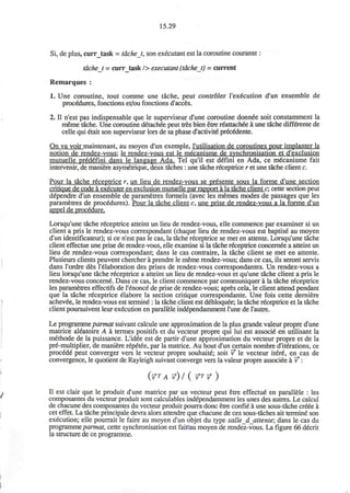 15.29
Si, de plus, curr_task = tacheJ, son executant est la coroutine courante :
tachej = curr_task /> executant (tdchet) = current
Remarques :
1. Une coroutine, tout comme une tache, peut controler l'execution d'un ensemble de
procedures, fonctions et/ou fonctions d'acces.
2. II n'est pas indispensable que le superviseur d'une coroutine donnee soit constamment la
meme tache. Une coroutine detachee peut tres bien etre reattached a une tache differente de
celle qui etait son superviseur lors de sa phase d'activity prex&lente.
On va voir maintenant. au moyen d'un exemple, l'utilisation de coroutines pour implanter la
notion de rendez-vous: le rendez-vous est le mecanisme de synchronisation et d'exclusion
mutuelle pred6fini dans le Iangage Ada. Tel qu'il est deTini en Ada, ce mdcanisme fait
intervenir, de maniere asymetrique, deux taches : une tache receptrice r et une tache client c.
Pour la tache receptrice r. un lieu de rendez-vous se pr^sente sous la forme d'une section
critique de code a executer en exclusion mutuelle par rapport a la tache client c: cette section peut
dependre d'un ensemble de parametres formels (avec les memes modes de passages que les
parametres de procedures). Pour la tache client c, une prise de rendez-vous a la forme d'un
appel de procedure.
Lorsqu'une tache receptrice atteint un lieu de rendez-vous, elle commence par examiner si un
client a pris le rendez-vous correspondant (chaque lieu de rendez-vous est baptise au moyen
d'un identificateur); si ce n'est pas le cas, la tache receptrice se met en attente. Lorsqu'une tache
client effectue une prise de rendez-vous, elle examine si la tache receptrice concernee a atteint un
lieu de rendez-vous correspondant; dans le cas contraire, la tache client se met en attente.
Plusieurs clients peuvent chercher a prendre le meme rendez-vous; dans ce cas, ils seront servis
dans l'ordre des l'elaboration des prises de rendez-vous correspondantes. Un rendez-vous a
lieu lorsqu'une tache receptrice a atteint un lieu de rendez-vous et qu'une tache client a pris le
rendez-vous concerne. Dans ce cas, le client commence par communiquer a la tache receptrice
les parametres effectifs de l'enonce de prise de rendez-vous; apres cela, le client attend pendant
que la tache receptrice elabore la section critique correspondante. Une fois cette derniere
achevee, le rendez-vous est termine : la tache client est d6bloquee; la tache receptrice et la tache
client poursuivent leur execution en parallele independamment l'une de l'autre.
Le programme parmat suivant calcule une approximation de la plus grande valeur propre d'une
matrice aleatoire A a termes positifs et du vecteur propre qui lui est associe en utilisant la
methode de la puissance. L'idee est de partir d'une approximation du vecteur propre et de la
pre-multiplier, de maniere repetee, par la matrice. Au bout d'un certain nombre d'iterations, ce
procede peut converger vers le vecteur propre souhaite; soit v* le vecteur itere, en cas de
convergence, le quotient de Rayleigh suivant converge vers la valeur propre associee a v*:
(V? A ? ) / ( ?T?)
II est clair que le produit d'une matrice par un vecteur peut etre effectue en parallele : les
composantes du vecteur produit sont calculables independamment les unes des autres. Le calcul
de chacune des composantes du vecteur produit pourra done etre confie a une sous-tache creee a
cet effet. La tache principale devra alors attendre que chacune de ces sous-taches ait termine son
execution; elle pourrait le faire au moyen d'un objet du type salle_d_attente; dans le cas du
programme parmat, cette synchronisation est faitfau moyen de rendez-vous. La figure 66 decrit
la structure de ce programme.
 