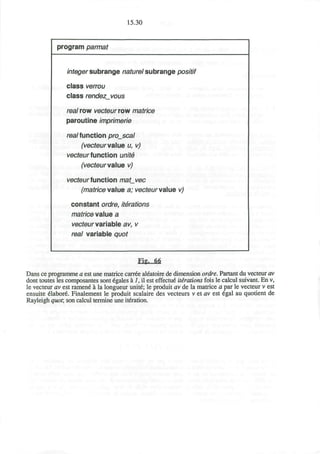 15.30
program parmat
integer subrange nature! subrange positif
class verrou
class rendezvous
real row vecteur row matrice
paroutine imprimerie
real function projscal
(vecteurvalue u, v)
vecteurfunction unite
(vecteur value vj
vecteur function mat_vec
(matrice value a; vecteur value vj
constant ordre, iterations
matrice value a
vecteur variable av, v
rea/ variable quo/
Fig, fill
Dans ce programme a est une matrice carree aleatoire de dimension ordre. Partant du vecteur av
dont toutes les composantes sont 6gales a 1, il est effectue* iterations fois le calcul suivant. En v,
le vecteur av est ramene a la longueur unite; le produit av de la matrice a par le vecteur v est
ensuite elabore Finalement le produit scalaire des vecteurs v et av est egal au quotient de
Rayleigh quot; son calcul termine une iteration.
 