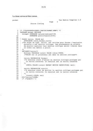 15.31
La classe verrou est bien connue.
parmat Vax Newton Compiler 1.0
Page 1
Source listing
1 /* /*OLDSOURCE=USER2:[RAPIN]PARMAT.NEW*/ */
1 PROGRAM parmat DECLARE
4 integer SUBRANGE naturel(naturel>=0)
12 SUBRANGE positif(positif>0);
20
20 CLASS verrou VALUE moi
24 ATTRIBUTE libre,fermer,ouvrir
30 (*Un objet du type verrou est utilise pour forcer 1'exclusion
30 mutuelle a une section critique. Les processeurs en attente
30 de pouvoir executer leur section critique seront liberes dans
30 un ordre non defini a priori
30 *)
30 DECLARE(*verrou*)
31 Boolean VARIABLE ouvert VALUE libre:=TRUE;
39 (*FALSE ssi un processeur est dans sa section critique*)
39
39 verrou EXPRESSION fermer=
43 (*A executer avant d'entrer en section critique protegee par
43 le verrou concerne; le resultat est le verrou concerne
43 *)
43 (UNTIL FALSE=:ouvert REPEAT SWITCH REPETITION; m o i ) ;
55
55 verrou EXPRESSION ouvrir=
59 (*A executer avant de quitter la section critique protegee par
59 le verrou concerne; le resultat est le verrou concerne
59 *)
59 (ouvert:=TRUE; moi)
66 DO(*verrou*)DONE;
69 /* /*EJECT*/ */
 