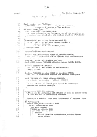 15.33
parmat Vax Newton Compiler 1.0
Page 2
Source listing
69 CLASS rendezvous VALUE moi
73 ATTRIBUTE controleur,attendre,en_attente,attendu,
82 accepter,en_service,client,terminer
89 DECLARE(*rendez_vous*)
90 task VALUE controleur=CURR_TASK;
96 (*la tache a laquelle est incorpore cet objet; attention de
96 s'assurer que cet objet a ete elabore avant de l'utiliser
96 *)
96
96 .PROCEDURE erreur(string VALUE message) DO
104 print(line,"###Erreur dans rendez-vous###",
110 line, ,message,
116 line,"###Tache avortee###",line)
122 INTERRUPT DONE;
125
125 verrou VALUE mut_excl=verrou;
131
131 Boolean VARIABLE attente VALUE en_attente:=FALSE;
139 (*vrai ssi le controleur est en attente d'un rendez-vous*)
139
139 CONSTANT taille_init=20,incr_fac=l.5;
150 task QUEUE tasque VARIABLE clients:=tasque(taille_init);
161
161 Boolean EXPRESSION attendu=
165 (*vrai ssi un client attend un rendez-vous*)
165 -EMPTY clients;
169
169 Boolean VARIABLE service VALUE en_service:=FALSE;
177 (*vrai ssi le controleur execute une section critique*)
177
177 task VARIABLE clt VALUE client:=NOTHING;
185 (*invariant: en_service == client~=NOTHING
185
185 le cas echeant, le client pour lequel le controleur
185 execute une section critique
185 *)
185
185 rendezvous FUNCTION attendre
188 (*attend que le controleur ait atteint un lieu de rendez-vous;
188 le resultat est le rendez-vous concerne
188
188 condition d'emploi: CURR_TASK~=controleur / CURRENT~=N0NE
188 *)
188 DO(*attendre*)
189 UNLESS CURR_TASK=controleur THEN
194 UNLESS CURRENT=NONE THEN
199 m u t _ e x c
l • f e r m e r
'
2 03 UNLESS en_attente THEN
206 IF FULL clients THEN
210 THROUGH
211 (tasque(CAPACITY clients*incr_fac)=:clients)
222 VALUE client
 