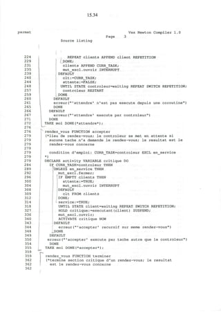 15.34
parmat Vax Newton Compiler 1.0
Source listing
Page
224
229
231
235
239
240
244
248
257
259
260
261
265
266
267
271
272
276
276
279
279
279
279
279
279
279
284
289
292
296
300
304
308
309
312
314
318
327
336
340
343
344
348
349
350
354
355
359
359
362
362
362
i
REPEAT clients APPEND client REPETITION
DONE;
Clients APPEND CURR_TASK;
mut_excl.ouvrir INTERRUPT
DEFAULT
clt:=CURR_TASK;
attente:=FALSE;
UNTIL STATE controleur=waiting REPEAT SWITCH REPETITION;
controleur RESTART
DONE
DEFAULT
erreur("'attendre' n'est pas execute depuis une coroutine")
DONE
DEFAULT
erreur("'attendre' execute par controleur")
DONE
TAKE moi DONE(*attendre*);
u
rendez_vous FUNCTION accepter
(*lieu de rendez-vous; le controleur se met en attente si
aucune tache n'a demande le rendez-vous; le resultat est le
rendez-vous concerne
condition d'emploi: CURR_TASK=controleur EXCL en_service
*)
DECLARE activity VARIABLE critique DO
IF CURR_TASK=controleur THEN
UNLESS en_service THEN
mut_excl.fermer;
1
IF EMPTY clients THEN
attente:=TRUE;
mut_excl.ouvrir INTERRUPT
DEFAULT
clt FROM clients
DONE;
service:=TRUE;
UNTIL STATE client=waiting REPEAT SWITCH REPETITION;
HOLD critique:=executant(client) SUSPEND;
mut_excl.ouvrir;
ACTIVATE critique NOW
DEFAULT
erreur("'accepter' recursif sur meme rendez-vous")
DONE
DEFAULT
erreur("'accepter' execute par tache autre que le controleur")
DONE
TAKE moi DONE(*accepter*);
rendezvous FUNCTION terminer
(*terrnine section critique d'un rendez-vous; le resultat
est le rendez-vous concerne
 