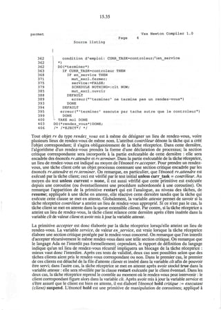 15.35
parmat Vax Newton Compiler 1.0
Page 4
Source listing
362 condition d'emploi: CURR_TASK=controleur/en_service
362 *)
362 DO(*terminer*)
363 IF CURR_TASK=controleur THEN
368 IF en_service THEN
371 mut_excl.fermer;
375 service:=FALSE;
379 SCHEDULE NOTHING=:clt NOW;
385 mut_excl.ouvrir
388 DEFAULT
389 erreur("'terminer' ne termine pas un rendez-vous")
393 DONE
394 DEFAULT
395 erreur("'terminer' execute par tache autre que le controleur")
399 DONE
400 - TAKE moi DONE
4 03 DO(*rendez_vous*)DONE;
406 /* /*EJECT*/ */
Tout objet rv du type rendezvous est a meme de designer un lieu de rendez-vous, voire
plusieurs lieux de rendez-vous de meme nom. L'attribut controleur denote la tache qui a cree
l'objet correspondant; il s'agira obligatoirement de la tache receptrice. Dans cette derniere,
l'algorithme d'un rendez-vous prendra la forme d'une declaration de processus; la section
critique correspondante sera incorporee a la partie ex6cutable de cette derniere : elle sera
encadree des enonces rv.attendre et rv.terminer. Dans la partie executable de la tache receptrice,
un lieu de rendez-vous est indique au moyen de l'enonce rv.accepter. Pour prendre un rendez-
vous, une tache client cree un objet processus contenant une section critique encadree par les
enonces rv.attendre et rv.terminer. On remarque, en particulier, que l'enonce rv.attendre est
execute par la tache client; ceci est verifie par le test initial unless curr_task = controleur. Au
moyen du test unless current = none, il est aussi v6rifie que cette primitive est executee
depuis une coroutine (ou eventuellement une procedure subordonnde a une coroutine). On
remarque l'apparition de la primitive restart qui est l'analogue, au niveau des taches, de
resume; appliquee a une tache en attente, elle reactive cette derniere tandis que la tache qui
execute cette clause se met en attente. Globalement, la variable attente permet de savoir si la
tache receptrice controleur a atteint un lieu de rendez-vous approprie. Si ce n'est pas le cas, la
tache client se met en attente dans la queue extensible clients. Par contre, si la tache receptrice a
atteint un lieu de rendez-vous, la tache client relance cette derniere apres s'etre inseree dans la
variable clt de valeur client et avoir mis a jour la variable attente.
La primitive accepter est done elaboree par la tache receptrice lorsqu'elle atteint un lieu de
rendez-vous. La variable service, de valeur enservice, est vraie lorsque la tache receptrice
elabore une section critique protegee par le rendez-vous concerne. On remarque que Ton interdit
d'accepter recursivement le meme rendez-vous dans une telle section critique. On remarque que
le langage Ada ne l'interdit pas formellement; cependant, le rapport de definition du langage
indique qu'un tel lieu de rendez-vous recursif impliquera un blocage de la tache receptrice :
mieux vaut done l'interdire. Apres ces tests de validite, deux cas sont possibles selon que des
taches clients aient pris le rendez-vous correspondant ou non. Dans le premier cas, le premier
de ces clients est detache de la file d'attente clients et insere dans la variable clt afin de pouvoir
etre servi; dans 1'autre cas, la tache receptrice se met en attente apres avoir stocke true dans la
variable attente : elle sera reveillee par la clause restart executee par le client eventuel. Dans les
deux cas, la tache receptrice reprend le controle au moment ou le rendez-vous peut intervenir : le
client correspondant figure alors dans la variable clt. Apres avoir mis ajour la variable service et
s'etre assure que le client est bien en attente, il est elabore l'enonce hold critique := executant
(client) suspend. L'enonce hold est une primitive de manipulation de coroutines; applique a
 