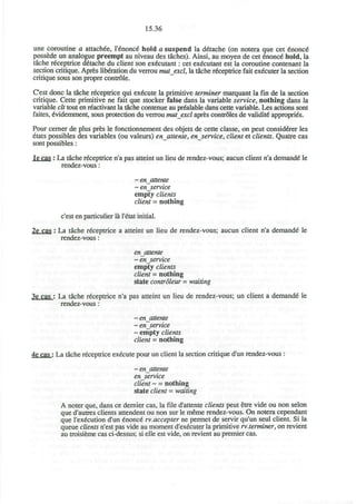15.36
une coroutine a attachee, l'^nonce" hold a suspend la ddtache (on notera que cet Enonce"
possede un analogue preempt au niveau des taches). Ainsi, au moyen de cet Enonce hold, la
tache receptrice d£tache du client son executant: cet executant est la coroutine contenant la
section critique. Apres liberation du verrou mutexcl, la tache receptrice fait executer la section
critique sous son propre controle.
C'est done la tache receptrice qui execute la primitive terminer marquant la fin de la section
critique. Cette primitive ne fait que stocker false dans la variable service, nothing dans la
variable clt tout en r^activant la tache contenue au prealable dans cette variable. Les actions sont
faites, evidemment, sous protection du verrou mutexcl apres controles de validite* approprtes.
Pour cerner de plus pres le fonctionnement des objets de cette classe, on peut considerer les
etats possibles des variables (ou valeurs) enattente, enservice, client et clients. Quatre cas
sont possibles:
lecas : La tache receptrice n'a pas atteint un lieu de rendez-vous; aucun client n'a demande" le
rendez-vous:
~ enattente
~ en_service
empty clients
client = nothing
c'est en particulier la l'etat initial.
2e cas : La tache receptrice a atteint un lieu de rendez-vous; aucun client n'a demande le
rendez-vous:
enattente
~ enservice
empty clients
client = nothing
state controleur - waiting
3e cas : La tache receptrice n'a pas atteint un lieu de rendez-vous; un client a demande le
rendez-vous:
~ enattente
~ enservice
~ empty clients
client = nothing
4e cas : La tache receptrice execute pour un client la section critique d'un rendez-vous :
~ enattente
enservice
client - = nothing
state client = waiting
A noter que, dans ce dernier cas, la file d'attente clients peut etre vide ou non selon
que d'autres clients attendent ou non sur le meme rendez-vous. On notera cependant
que l'execution d'un enonce rv.accepter ne permet de servir qu'un seul client. Si la
queue clients n'est pas vide au moment d'executer la primitive rv.terminer, on revient
au troisieme cas ci-dessus; si elle est vide, on revient au premier cas.
 