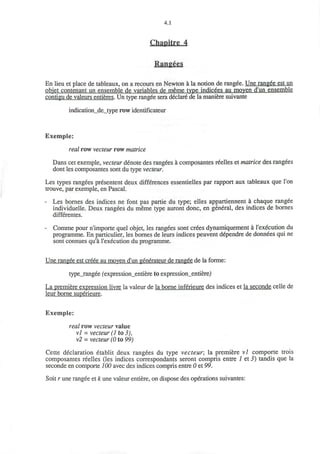 4.1
Chapitre 4
Rangees
En lieu et place de tableaux, on a recours en Newton a la notion de ranged. Une rangee est un
objet contenant un ensemble de variables de meme type indicees au moven d'un ensemble
contigu de valeurs entieres. Un type rangee sera declare de la maniere suivante
indication_de_type row identificateur
Exemple:
real row vecteur row matrice
Dans cet exemple, vecteur denote des rangees a composantes reelles et matrice des rangees
dont les composantes sont du type vecteur.
Les types rangees presentent deux differences essentielles par rapport aux tableaux que Ton
trouve, par exemple, en Pascal.
- Les bornes des indices ne font pas partie du type; elles appartiennent a chaque rangee
individuelle. Deux rangees du meme type auront done, en general, des indices de bornes
differentes.
- Comme pour n'importe quel objet, les rangees sont crees dynamiquement a l'execution du
programme. En particulier, les bornes de leurs indices peuvent dependre de donnees qui ne
sont connues qu'a l'execution du programme.
Une rangee est creee au moyen d'un generateur de rangee de la forme:
type_rangee fexpression_entiere to expression_entiere)
La premiere expression livre la valeur de la borne inferieure des indices et la seconde celle de
leur borne superieure.
Exemple:
real row vecteur value
vl = vecteur (1 to 3),
v2 = vecteur (0 to 99)
Cette declaration etablit deux rangees du type vecteur; la premiere vl comporte trois
composantes reelles (les indices correspondants seront compris entre 1 et 3) tandis que la
seconde en comporte 100 avec des indices compris entre 0 et 99.
Soit r une rangee et k une valeur entiere, on dispose des operations suivantes:
 