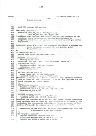 15.38
parmat
Source listing
Page
Vax Newton Compiler 1.0
406
412
412
414
419
422
422
422
422
422
422
422
422
422
422
423
429
429
431
436
436
437
445
453
455
455
457
466
474
474
474
474
474
475
483
503
505
505
507
516
524
524
524
524
524
524
524
524
524
525
533
546
real ROW vecteur ROW matrice;
PAROUTINE imprimerie
ATTRIBUTE imprime_texte, imprime_scalairef
imprime_vecteur,imprime_matrice
(*utilisee pour imprimer des valeurs reelles, des vecteurs et des
matrices, cette paroutine est executee parallelement au
programme principal; les impressions successives sont par contre
sequencees.
Attention: avant d'utiliser les procedures attributs, s'assurer que
cette paroutine ait passe sur son premier point
d'interruption
*)
DECLARE(*imprimerie*)
rendez__vous VALUE imprime=rendez_vous;
PROCESS imprime_texte
(string VALUE texte)
(*imprime, sur une ligne, la chaine donnee texte *)
DO(*imprime_texte*)
imprime.attendre; imprime.terminer;
print(line,texte,line)
DONE(*imprime_texte*);
PROCESS imprime_scalaire
(real VALUE val; string VALUE texte;
positif VALUE chp; naturel VALUE dig)
imprime la valeur val donnee, arondie a dig chiffres decimaux
dans un champ de chp caracteres; la valeur est imprimee sur une
ligne precedee du texte donne
*)
DO(*imprime_scalaire*)
imprime.attendre; imprime.terminer;
print(line,texte,":"_,edit(val,chp,dig),line)
DONE(*imprime scalaire*);
: PROCESS imprime_vecteur
(vecteur VALUE vec; string VALUE texte;
positif VALUE chp; naturel VALUE dig)
(*imprime les composantes du vecteur vec donne; chaque composante
;; sera imprimee dans un champ de chp caracteres et arrondie a dig
• decimales; les composantes individuelles seront precedees de leur
indice. L1
ensemble du vecteur sera precede du titre texte
Attention: ne pas modifier les valeurs des composantes tant que
1'impression n'est pas terminee
*)
DO(*imprime_vecteur*)
imprime.attendre; imprime.terminer;
print(line,#***vecteur "#,texte,#"***#,line);
THROUGH vec INDEX k VALUE vec k REPEAT
 