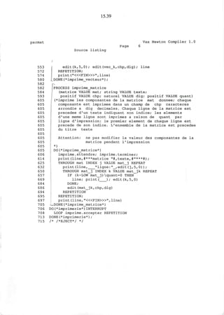15.39
parmat Vax Newton Compiler 1.0
Page 6
Source listing
553 edit(kf5,0); edit(vec_k,chp,dig); line
572 REPETITION;
574 print ("<«FIN>»", line)
580 ..DONE (*imprime_vecteur*) ;
582 p
582 PROCESS imprime_matrice
584 (matrice VALUE mat; string VALUE texte;
593 positif VALUE chp; naturel VALUE dig; positif VALUE quant)
605 (*imprime les composantes de la matrice mat donnee; chaque
605 composante est imprimee dans un champ de chp caracteres
605 arrondie a dig decimales. Chaque ligne de la matrice est
605 precedee d'un texte indiquant son indice; les elements
605 d'une meme ligne sont imprimes a raison de quant par
605 ligne d'impression: le premier element de chaque ligne est
605 precede de son indice. L1
ensemble de la matrice est precedee
605 du titre texte
605
605 Attention: ne pas modifier la valeur des composantes de la
605 matrice pendant 1'impression
605 *)
605 DO(*imprime_matrice*)
606 imprime.attendre; imprime.terminer;
614 print(line,#***matrice "#ftexte,#"***#);
625 THROUGH mat INDEX j VALUE mat_j REPEAT
632 print(line, "ligne:"_,edit(j,5,0) ) ;
650 THROUGH mat_j INDEX k VALUE mat_jk REPEAT
657 IF (k-LOW mat_j)quant=0 THEN
669 line; print( ); edit(k,5,0)
684 DONE;
686 edit(mat_jk,chp,dig)
694 REPETITION
695 REPETITION;
697 print (line, "<«FIN>»", line)
705 • -DONE(*imprime_matrice*)
706 DO(*imprimerie*)INTERRUPT
708 LOOP imprime.accepter REPETITION
713 DONE(*imprimerie*);
715 /* /*EJECT*/ */
 