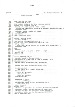 15.40
parmat Vax Newton Compiler 1.0
Source listing
Page
715
718
725
725
732
745
751
754
761
771
772
776
776
779
784
784
799
804
810
812
813
814
831
832
834
834
837
846
846
847
860
860
866
866
868
877
878
882
889
892
894
894
896
901
916
922
923
924
924
935
935
942
f real FUNCTION pro_scal
(vecteur VALUE u,v)
(*le produit scalaire des deux vecteurs donne*)
DECLARE real VARIABLE s:=0 DO
UNLESS LOW u=LOW v/HIGH u=HIGH v THEN
print(line,"###produit scalaire de vecteurs incompatibles***")
INTERRUPT DONE;
THROUGH u INDEX k VALUE u_k REPEAT
s:=s+u_k*v[k]
REPETITION
- TAKE s DONE(*pro_scal*);
vecteur FUNCTION unite
(vecteur VALUE v)
(*un vecteur unite proportionnel a v *)
DECLARE real VALUE lg=sqrt(pro_scal(v,v)) DO
IF lg=0 THEN
print(line,"###le vecteur nul ne peut etre normalise***")
INTERRUPT DONE
TAKE
THROUGH
vecteur(LOW v TO HIGH v) INDEX k:=v[k]/lg
REPETITION
*- DONE(*unite*) ;
J vecteur FUNCTION mat_vec
(matrice VALUE a; vecteur VALUE v)
(*le produit de la matrice a par le vecteur v *)
; DECLARE(*mat_vec*)
vecteur VALUE av=vecteur(LOW a TO HIGH a ) ;
rendezvous VALUE stocke_elt=rendez_vous;
PROCESS stocker
(real VALUE elt; integer VALUE pos)
DO(*stocker*)
stocke_elt.attendre;
av[pos]:=elt;
stocke_elt.terminer
DONE(*stocker*);
PROCESSOR calculer
(integer VALUE pos)
DECLARE real VALUE elt=pro_scal(a[pos],v) DO
stocker(elt,pos)
DONE(*calculer*)
DO(*mat_vec*)
(*calcule en parallele les elements du vecteur produit*)
THROUGH a INDEX k REPEAT calculer(k) REPETITION;
(*attend que tous les resultats soient presents*)
THROUGH av REPEAT stocke_elt.accepter REPETITION
TAKE av DONE(*mat vec*);
 