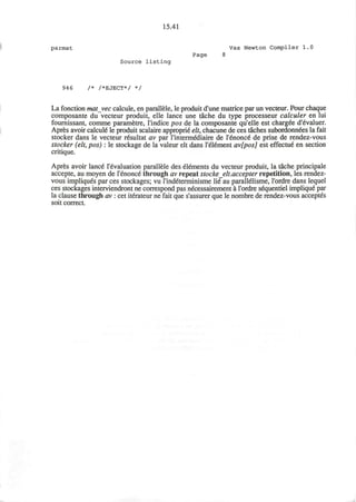 15.41
parmat Vax Newton Compiler 1.0
Page 8
Source l i s t i n g
946 /* /*EJECT*/ */
La fonction matvec calcule, en parallele, le produit d'une matrice par un vecteur. Pour chaque
composante du vecteur produit, elle lance une tache du type processeur calculer en lui
fournissant, comme parametre, l'indice pos de la composante qu'elle est charged d'evaluer.
Apres avoir calculi le produit scalaire approprie elt, chacune de ces taches subordonndes la fait
stocker dans le vecteur resultat av par l'intermediaire de l'enonce de prise de rendez-vous
stocker (elt, pos): le stockage de la valeur elt dans l'element av[pos] est effectue en section
critique.
Apres avoir lance revaluation parallele des el&nents du vecteur produit, la tache principale
accepte, au moyen de l'enonce through av repeat stocke elt.accepter repetition, les rendez-
vous impliques par ces stockages; vu rind&erminisme lie au parallelisme, I'ordre dans lequel
ces stockages interviendront ne correspond pas n6cessairement a I'ordre sequentiel implique par
la clause through av : cet iterateur ne fait que s'assurer que le nombre de rendez-vous acceptes
soit correct.
 