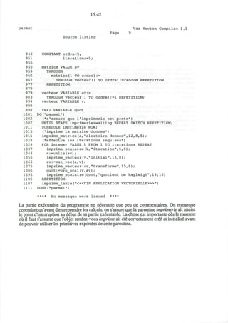15.42
parmat Vax Newton Compiler 1.0
Page 9
Source listing
94 6 CONSTANT ordre=5,
951 iterations=5;
955
955 matrice VALUE a=
959 THROUGH
960 matrice(l TO ordre):=
967 THROUGH vecteur(l TO ordre) -random REPETITION
977 REPETITION;
979
979 vecteur VARIABLE av:=
983 THROUGH vecteurd TO ordre):=1 REPETITION;
994 vecteur VARIABLE v;
998
998 real VARIABLE quot
1001 DO(*parmat*)
1002 (*s'assure que 1'imprimerie est prete*)
1002 UNTIL STATE imprimerie=waiting REPEAT SWITCH REPETITION;
1011 SCHEDULE imprimerie NOW;
1015 (*imprime la matrice donnee*)
1015 imprime_matrice(a,"aleatoire donnee",12,8,5);
1028 (*effectue les iterations requises*)
1028 FOR integer VALUE k FROM 1 TO iterations REPEAT
1037 imprime_scalaire(k, "iteration", 5,0);
1048 v:=unite(av);
1055 imprime_vecteur(v,"initial",15,8);
1066 av:=mat_vec(a, v);
1075 imprime_vecteur(av,"transforme", 15, 8) ;
1086 quot:=pro_scal(v,av);
1095 imprime_scalaire(quot,"quotient de Rayleigh",18,10)
1105 REPETITION;
1107 imprime_texte("<«FIN APPLICATION VECTORIELLE>»")
1111 DONE(*parmat*)
**** No messages were issued ****
La partie executable du programme ne necessite que peu de commentaires. On remarque
cependant qu'avant d'entreprendre les calculs, on s'assure que la paroutine imprimerie ait atteint
le point d'interruption au debut de sa partie executable. La chose est importante des le moment
ou il faut s'assurer que l'objet rendez-vous imprime ait ete correctement cree et initialise avant
de pouvoir utiliser les primitives exportees de cette paroutine.
 