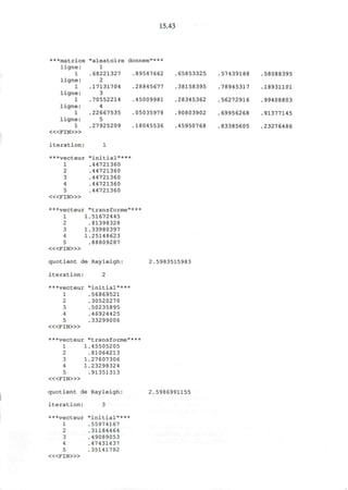 15.43
***matrice
ligne:
1
ligne:
1
ligne:
1
ligne:
1
ligne:
1
« < F I N > »
iteration:
"aleatoire
1
.68221327
2
.17131704
3
.70552214
4
.22667535
5
.27925209
1
donnee"***
.89547662
.28845677
.45009981
.05035978
.18045536
.65853325
.38158395
.28345362
.90803902
.45950768
.57439188
.78945317
.56272916
.69956268
.83385605
.58088395
.18931101
.99408803
.91377145
.23276486
***vecteur "initial"***
1 .44721360
2 .44721360
3 .44721360
4 .44721360
5 .44721360
< « F I N » >
***vecteur "transforme"***
1 1.51672445
2 .81398328
3 1.33980397
4 1.25148623
5 .88809287
< « F I N > »
quotient de Rayleigh: 2.5983515983
iteration: 2
***vecteur "initial"***
1 .56869521
2 .30520270
3 .50235895
4 .46924425
5 .33299006
« < F I N > »
***vecteur "transforme"***
1 1.45505205
2 .81064213
3 1.27607306
4 1.23298324
5 .91351313
< « F I N > »
quotient de Rayleigh: 2.5986991155
iteration: 3
***vecteur "initial"***
1 .55974167
2 .31184464
3 .49089053
4 .47431437
5 .35141792
< « F I N > »
 