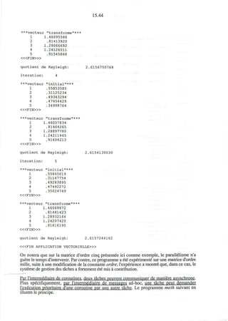 15.44
***vecteur "transforme"***
1
2
3
4
5
1
1
1
.46095586
.81413920
.29066692
.24126011
.91545868
< « F I N > »
quotient de Rayleigh:
iteration: 4
***vecteur "initial"***
1
2
3
4
5
< « F I N > »
.55853585
.31125234
.49343294
.47454429
.34998764
2.6156750768
***vecteur "transforme"***
1
2
3
4
5
< « F I N > »
,46057834
81464265
28897780
24211945
91604213
quotient de Rayleigh:
iteration: 5
***vecteur "initial"***
2.6154130030
1
2
3
4
5
< « F I N > »
55845019
31147754
49283895
47492272
35024749
***vecteur "transforme"***
2
3
4
5
< « F I N > »
1.46069872
.81481423
1.28932164
1.24207420
.91616195
quotient de Rayleigh: 2.6157244182
<«FIN APPLICATION VECTORIELLE>»
On notera que sur la matrice d'ordre cinq presentee ici comme exemple, le parallelisme n'a
guere le temps d'intervenir. Par contre, ce programme a ete experiment^ sur une matrice d'ordre
mille, suite a une modification de la constante ordre; l'experience a montre que, dans ce cas, le
systeme de gestion des taches a fortement ete mis a contribution.
Par rintermediaire de coroutines, deux taches peuvent communiquer de maniere asynchrone.
Plus specifiquement, par rintermediaire de messages ad-hoc, une tache peut demander
I'execution prioritaire d'une coroutine par une autre tache. Le programme meth suivant en
illustre le principe.
 