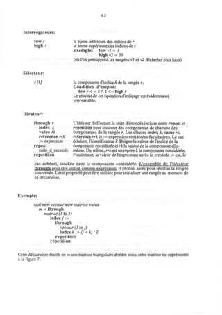 4.2
Interrogateurs:
low r
high r
la borne inferieure des indices de r
la borne superieure des indices de r
Exemple: low vl - 1
high v2 = 99
(oii Ton presuppose les rangees vl et v2 declarees plus haut)
Selecteur:
r[k] la composante d'indice k de la rangee r.
Condition d'emploi:
lowr < = k/k <= high r
Le resultat de cet operation d'indicage est evidemment
une variable.
Iterateur:
through r
index k
value rk
reference rrk
:= expression
repeat
suite_d_enonces
repetition
L'idee est d'effectuer la suite d'enonces incluse entre repeat et
repetition pour chacune des composantes de chacune des
composantes de la rangee r. Les clauses index k, value rk,
reference rrk et .= expression sont toutes facultatives. Le cas
echeant, Tidentificateur k designe la valeur de l'indice de la
composante consideree et rk la valeur de la composante elle-
meme. De-meme, rrk est un repere a la composante consideree.
Finalement, la valeur de l'expression apres le symbole := est, le
cas echeant, stockee dans la composante consideree. L'ensemble de I'iterateur
through peut etre utilise comme expression: il produit alors pour resultat la rangee
concernee. Cette propriete peut etre utilisee pour initialiser une rangee au moment de
sa declaration.
Exemple:
real row vecteur row matrice value
m = through
matrice (1 to 3)
index) .=
through
vecteur (1 toj)
index k := (j + k) 12
repetition
repetition
Cette declaration etablit en m une matrice triangulaire d'ordre trois; cette matrice est representee
a la figure 7.
 