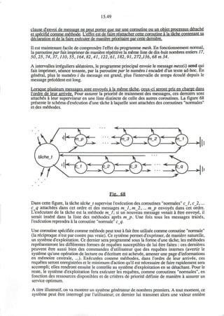 15.49
clause d'envoi de message ne peut porter que sur une coroutine ou un objet processus d&ach6
et specific* comme methode. L'effet est de faire reattacher cette coroutine a la tache contenant sa
declaration et de la faire executer de maniere prioritaire par cette derniere.
II est maintenant facile de comprendre l'effet du programme meth. En fonctionnement normal,
la paroutinepar fait imprimer de maniere r6p6titive la meme liste de dix-huit nombres entiers 17,
50,25, 74,37,110,55,164,82,41,122, 61,182, 91,272,136, 68 et 34.
A intervalles irreguliers aleatoires, le programme principal envoie le message mess(i) send qui
fait imprimer, seance tenante, par la paroutine par le numero i encadre* d'un texte ad-hoc. En
general, plus le numero i du message est grand, plus l'intervalle de temps ecoule* depuis le
message precedent est long.
Lorsque plusieurs messages sont envoyes a la meme tache. ceux-ci seront pris en charge dans
l'ordre de leur arrived. Pour assurer la priorit6 de traitement des messages, ces demiers sont
attaches a leur superviseur en une liste distincte de celle des autres coroutines. La figure 68
presente le schema d'execution d'une tache a laquelle sont attachees des coroutines "normales"
et des methodes.
Fig, 68
Dans cette figure, la tache tacheJ supervise l'execution des coroutines "normales" c_l, c_2,...
c_q attachees dans cet ordre et des messages ml, m_2, ... m_p envoyes dans cet ordre.
L'executant de la tache est la methode ml; si un nouveau message venait a etre envoye, il
serait insure* dans la liste des methodes apres m_p. Une fois tous les messages traites,
l'execution reprendra a la coroutine "normale" c_q.
Une coroutine specifiee comme methode peut tout a fait etre utilisee comme coroutine "normale"
(la reciproque n'est par contre pas vraie). Ce systeme permet d'exprimer, de maniere naturelle,
un systeme d'exploitation. Ce dernier sera programme* sous la forme d'une tache; les methodes
representeront les differentes formes de requetes susceptibles de lui etre faites : ces dernieres
peuvent etre aussi bien des commandes d'utilisateur que des requetes internes (avertir le
systeme qu'une operation de lecture ou d'ecriture est achevee, amener une page d'informations
en memoire centrale, ...). Executees comme methodes, dans l'ordre de leur arrivee, ces
requetes seront enregistrees et le minimum d'action qu'il est necessaire de faire rapidement sera
accompli; elles rendront ensuite le controle au systeme d'exploitation en se detachant. Pour le
reste, le systeme d'exploitation fera executer les requetes, comme coroutines "normales", en
fonction des ressources disponibles et de criteres de priorite definie de maniere a assurer un
service optimum.
A titre illustratif, on va montrer un systeme generateur de nombres premiers. A tout moment, ce
systeme peut etre interroge par l'utilisateur; ce dernier lui transmet alors une valeur entiere
 