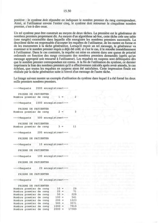 15.50
positive : le systeme doit r^pondre en indiquant le nombre premier du rang correspondent.
Ainsi, si I'utilisateur envoie rentier cinq, le systeme doit retourner le cinquieme nombre
premier, c'est-a-dire onze.
Un tel systeme peut etre construit au moyen de deux taches. La premiere est le generateur de
nombres premiers proprement diL Au moyen d'un algorithme ad-hoc, cette tache cree une table
(une ranged) extensible dans laquelle elle enregistre les nombres premiers successifs. La
deuxieme tache est responsable d'accepter les requetes de I'utilisateur, de les mettre en forme et
de les transmettre a la tache g^neratrice. Lorsqu'il re9oit un tel message, le g€nerateur va
examiner si le nombre premier requis a deja 6i€ cr&; si c'est le cas, il le retoufie imm&Iiatement
a I'utilisateur. Dans le cas contraire, la requete est mise en attente dans une queue de priorite*
ordonn£e en fonction des rangs croissants des nombres premiers demanded (apres qu'un
message approprie' soit retourni a I'utilisateur). Les requetes en suspens sont d€bloquees des
que le nombre premier correspondant est connu. A la fin de l'utilisation du systeme, ce dernier
imprimera la liste des nombres premiers qu'il a effectivement calculus apres avoir attendu, le cas
echeant, que toutes les requetes en suspens aient 6te* satisfaites. Cette impression finale est
realisee par la tache generatrice suite a l'envoi d'un message de l'autre tache.
Le listage suivant montre un exemple d'utilisation du systeme dans lequel il a 6t6 forme" les deux
mille premiers nombres premiers.
>Requete 2000 enregistree<
PRIERE DE PATIENTER
Nombre premier de rang 1 = 2
>Requete 1000 enregistree<
PRIERE DE PATIENTER
Nombre premier de rang 2 = 3
>Requete 500 enregistree<
PRIERE DE PATIENTER
Nombre premier de rang 5 = 11
>Requete 200 enregistree<
PRIERE DE PATIENTER
>Requete 10 enregistree<
PRIERE DE PATIENTER
>Requete 100 enregistree<
PRIERE DE PATIENTER
>Requete 20 enregistree<
PRIERE DE PATIENTER
>Requete 50 enregistree<
PRIERE DE PATIENTER
Nombre premier de rang
Nombre premier de rang
Nombre premier de rang
Nombre premier de rang
Nombre premier de rang
Nombre premier de rang
Nombre premier de rang
Nombre premier de rang
10 =
20 =
50 =
100 =
200 =
500 =
1000 =
2000 =
29
71
229
541
1223
3571
7919
17389
 