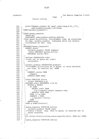 15.57
premiers Vax Newton Compiler 0.2cl6
Page
Source listing
361
379
393
395
395
397
399
407
407
407
407
407
408
410
415
421
426
426
430
430
434
434
438
438
438
438
441
442
446
446
449
456
463
466
468
473
482
485
491
494
499
500
501
505
505
508
513
513
513
513
533
533
!
print("Nombre premier de rang"_,edit(rang,6,0),_"="_,
edit(premiers[rang],7,0),line)
DONE(*produit_premier*);
CLASS queue_requetes
VALUE moi
ATTRIBUTE vide,premier,enfiler, defiler
(*Une queue de priorite, initialement vide, de coroutines
du type produit_premier ordonnees selon les valeurs
croissantes de leur rang
*)
DECLARE(*queue_requetes*)
OBJECT arbre
(produit_premier VALUE requete;
arbre VARIABLE gauche,droite)
VARIABLE racine:=NIL;
Boolean EXPRESSION vide=
(*vrai ssi la queue est vide*)
racine=NIL;
L
produit^premier EXPRESSION premier=
(*l'element prioritaire de la queue/ si cette derniere
est vide, le resultat est NONE
*)
CONNECT racine THEN
requete
DEFAULT NONE DONE;
arbre FUNCTION fusion
(arbre VARIABLE p,q)
DECLARE arbre REFERENCE r->p DO
WITHIN q REPEAT
IF TAKE
UNLESS r=NIL THEN
(*q.*)requete.rang<r.requete.rang
DEFAULT TRUE DONE
THEN r:=:q DONE;
CONNECT r THEN
r->gauche:=:droite
DONE
REPETITION
TAKE p DONE(*fusion*) ;
r
queue_requetes FUNCTION enfiler
(produit_j?remier VALUE requ)
(*Insere I'objet requ dans la queue; le resultat est la
queue concernee
*)
DO racine:=fusion(racine,arbre(requ,NIL,NIL)) TAKE moi DONE;
| queue_requetes FUNCTION defiler
 