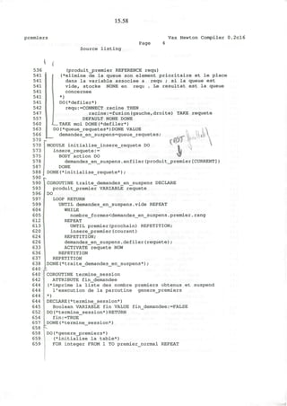 15.58
premiers Vax Newton Compiler 0.2cl6
Source listing
Page
(
536
541
541
541
541
541
541
542
547
557
560
563
566
570
570
573
575
578
587
(produit_premier REFERENCE requ)
(*elimine de la queue son element prioritaire et le place
dans la variable associee a requ ; si la queue est
vide, stocke NONE en requ . Le resultat est la queue
concernee
*)
DO(*defiler*)
requ:=CONNECT racine THEN
racine:=fusion(gauche,droite) TAKE requete
DEFAULT NONE DONE
TAKE moi DONE(*defiler*)
DO(*queue_requetes*)DONE VALUE
demandes en suspens=queue requetes;
DOMODULE initialise_insere_requete
insere_requete:=
BODY action DO
demandes_en_suspens.enfiler(produit_premier[CURRENT])
DONE
588 I DONE(*initialise_requete*);
590
COROUTINE traite_demandes_en_suspens DECLARE
produit_jpremier VARIABLE requete
DO
LOOP RETURN
UNTIL demandes_en_suspens.vide REPEAT
WHILE
nombre_formes<demandes_en_suspens.premier.rang
REPEAT
UNTIL premier(prochain) REPETITION;
insere_premier(courant)
REPETITION;
demandes_en_suspens.defiler(requete);
ACTIVATE requete NOW
REPETITION
REPETITION
590
593
596
597
599
604
605
612
613
620
624
626
633
636
637
638
640
640
642
644
644
644
644
645
652
654
657
658
658
659
659
DONE(*traite demandes en_suspens*);
COROUTINE termine_session
ATTRIBUTE fin_demandee
(*imprime la liste des nombre premiers obtenus et suspend
1'execution de la paroutine genere_j>remiers
*)
DECLARE(*termine_session*)
Boolean VARIABLE fin VALUE fin_demandee:=FALSE
DO(*termine_session*)RETURN
fin:=TRUE
DONE(*termine_session*)
DO(*genere_premiers*)
(*initialise la table*)
FOR integer FROM 1 TO premier_normal REPEAT
 